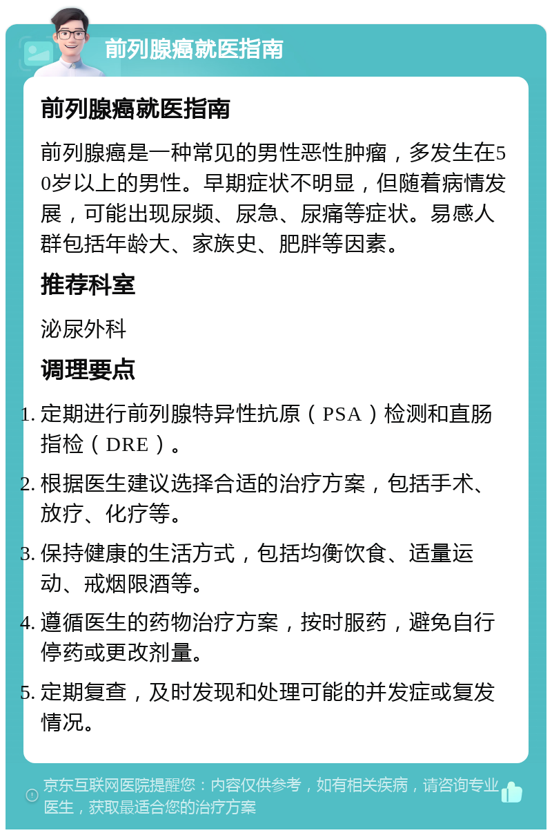 前列腺癌就医指南 前列腺癌就医指南 前列腺癌是一种常见的男性恶性肿瘤，多发生在50岁以上的男性。早期症状不明显，但随着病情发展，可能出现尿频、尿急、尿痛等症状。易感人群包括年龄大、家族史、肥胖等因素。 推荐科室 泌尿外科 调理要点 定期进行前列腺特异性抗原（PSA）检测和直肠指检（DRE）。 根据医生建议选择合适的治疗方案，包括手术、放疗、化疗等。 保持健康的生活方式，包括均衡饮食、适量运动、戒烟限酒等。 遵循医生的药物治疗方案，按时服药，避免自行停药或更改剂量。 定期复查，及时发现和处理可能的并发症或复发情况。