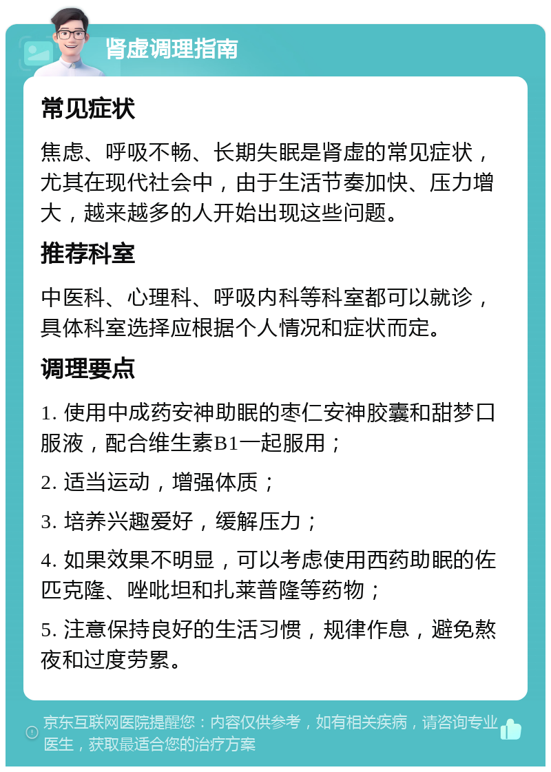 肾虚调理指南 常见症状 焦虑、呼吸不畅、长期失眠是肾虚的常见症状，尤其在现代社会中，由于生活节奏加快、压力增大，越来越多的人开始出现这些问题。 推荐科室 中医科、心理科、呼吸内科等科室都可以就诊，具体科室选择应根据个人情况和症状而定。 调理要点 1. 使用中成药安神助眠的枣仁安神胶囊和甜梦口服液，配合维生素B1一起服用； 2. 适当运动，增强体质； 3. 培养兴趣爱好，缓解压力； 4. 如果效果不明显，可以考虑使用西药助眠的佐匹克隆、唑吡坦和扎莱普隆等药物； 5. 注意保持良好的生活习惯，规律作息，避免熬夜和过度劳累。