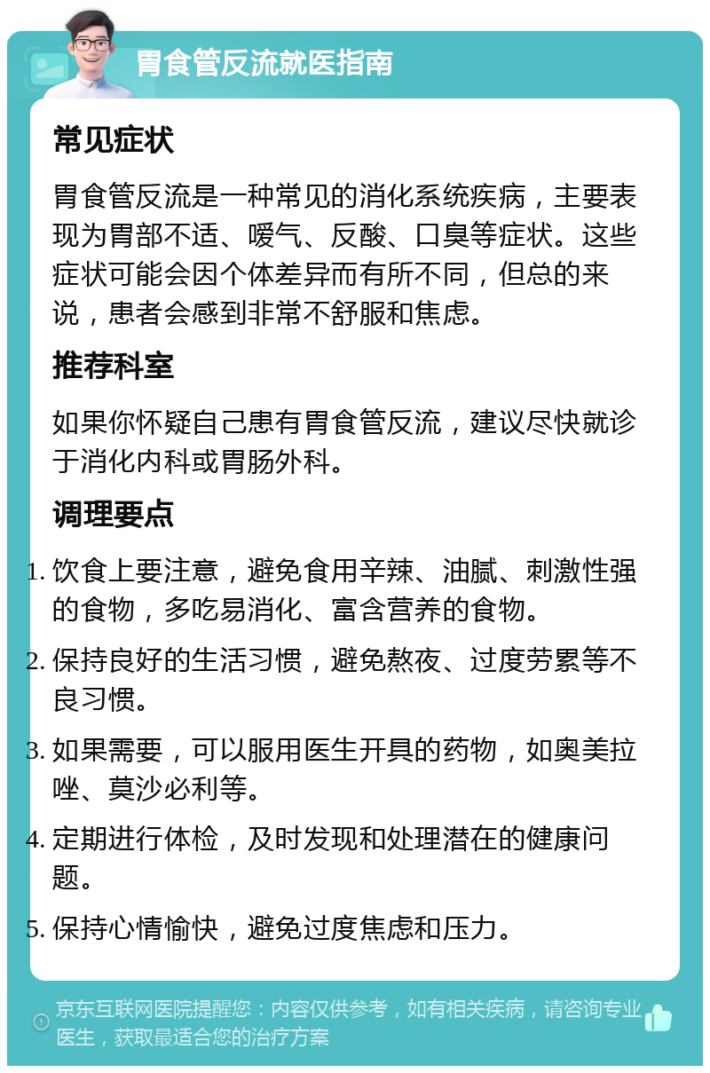 胃食管反流就医指南 常见症状 胃食管反流是一种常见的消化系统疾病，主要表现为胃部不适、嗳气、反酸、口臭等症状。这些症状可能会因个体差异而有所不同，但总的来说，患者会感到非常不舒服和焦虑。 推荐科室 如果你怀疑自己患有胃食管反流，建议尽快就诊于消化内科或胃肠外科。 调理要点 饮食上要注意，避免食用辛辣、油腻、刺激性强的食物，多吃易消化、富含营养的食物。 保持良好的生活习惯，避免熬夜、过度劳累等不良习惯。 如果需要，可以服用医生开具的药物，如奥美拉唑、莫沙必利等。 定期进行体检，及时发现和处理潜在的健康问题。 保持心情愉快，避免过度焦虑和压力。