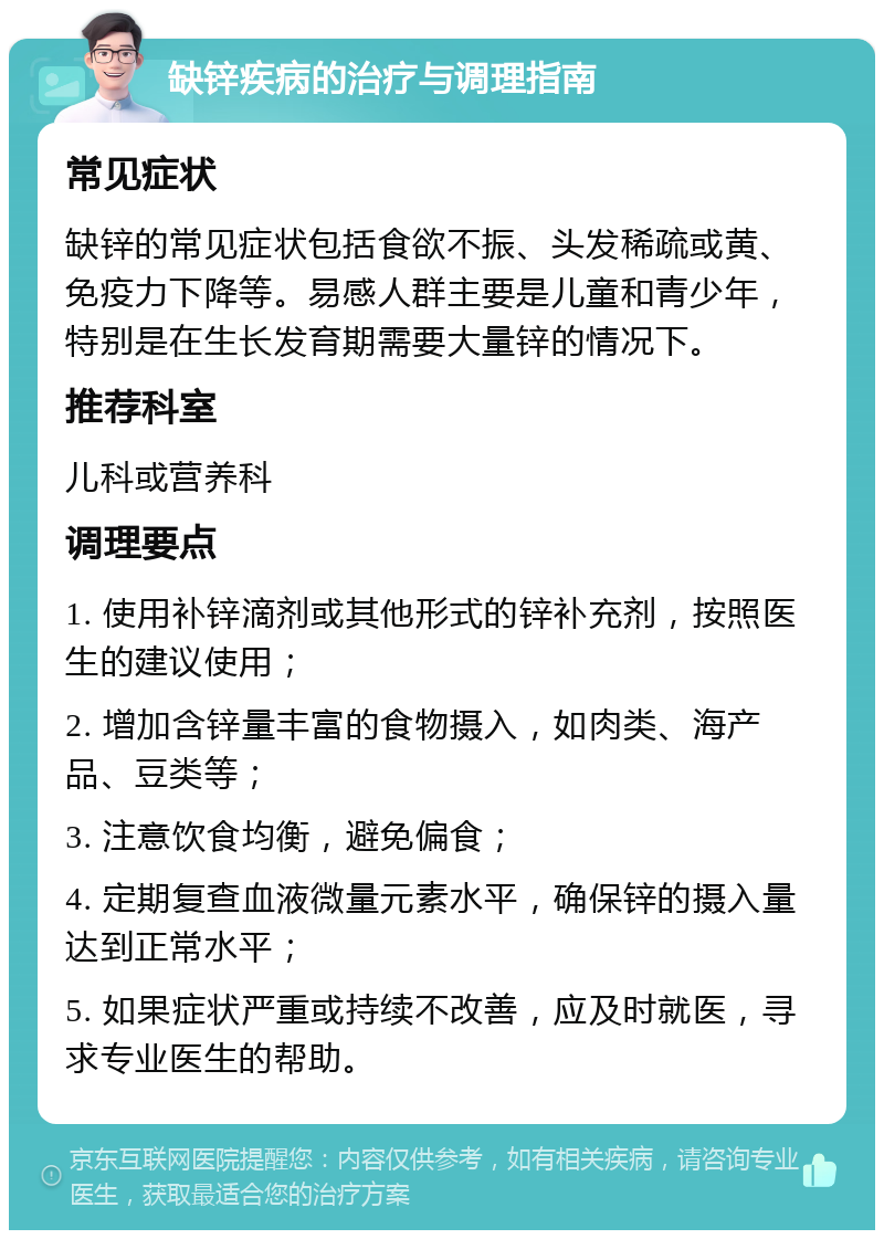 缺锌疾病的治疗与调理指南 常见症状 缺锌的常见症状包括食欲不振、头发稀疏或黄、免疫力下降等。易感人群主要是儿童和青少年，特别是在生长发育期需要大量锌的情况下。 推荐科室 儿科或营养科 调理要点 1. 使用补锌滴剂或其他形式的锌补充剂，按照医生的建议使用； 2. 增加含锌量丰富的食物摄入，如肉类、海产品、豆类等； 3. 注意饮食均衡，避免偏食； 4. 定期复查血液微量元素水平，确保锌的摄入量达到正常水平； 5. 如果症状严重或持续不改善，应及时就医，寻求专业医生的帮助。