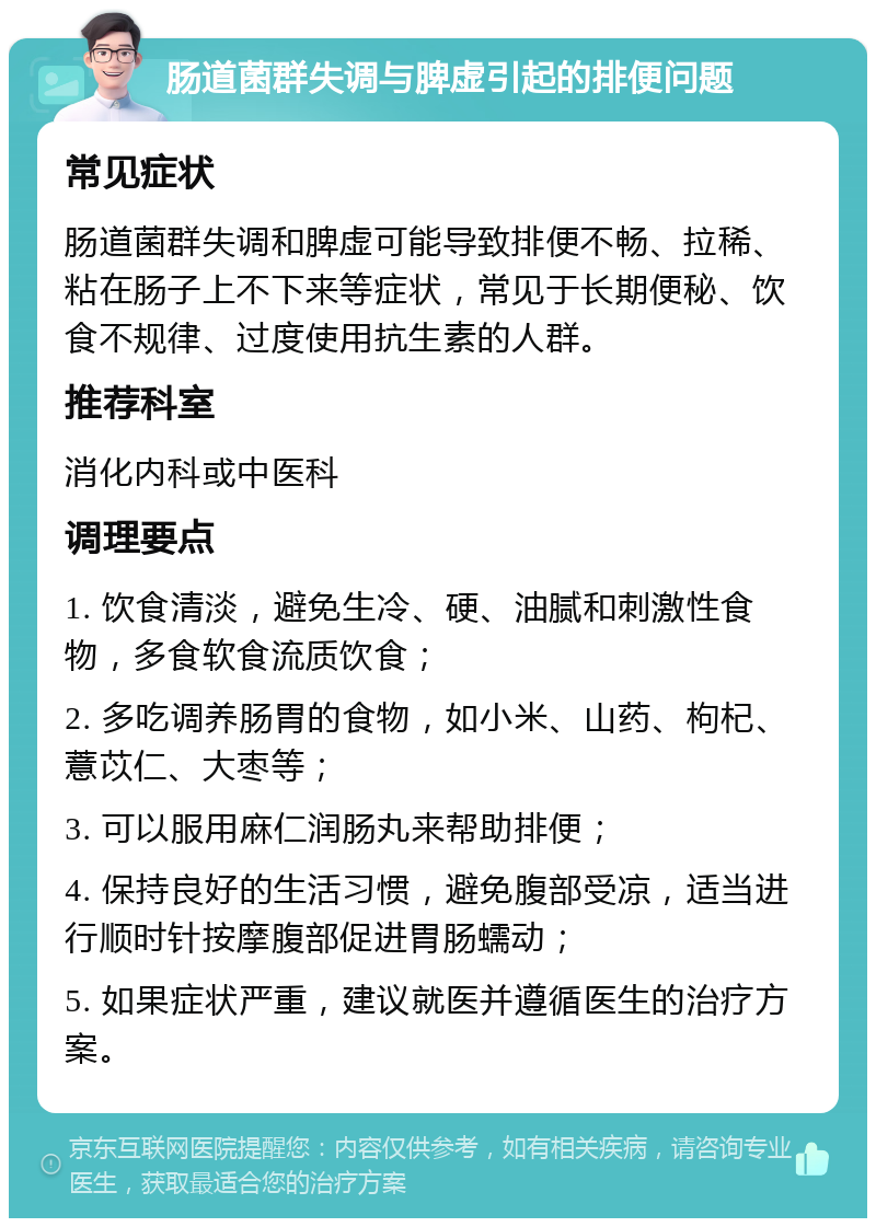 肠道菌群失调与脾虚引起的排便问题 常见症状 肠道菌群失调和脾虚可能导致排便不畅、拉稀、粘在肠子上不下来等症状，常见于长期便秘、饮食不规律、过度使用抗生素的人群。 推荐科室 消化内科或中医科 调理要点 1. 饮食清淡，避免生冷、硬、油腻和刺激性食物，多食软食流质饮食； 2. 多吃调养肠胃的食物，如小米、山药、枸杞、薏苡仁、大枣等； 3. 可以服用麻仁润肠丸来帮助排便； 4. 保持良好的生活习惯，避免腹部受凉，适当进行顺时针按摩腹部促进胃肠蠕动； 5. 如果症状严重，建议就医并遵循医生的治疗方案。