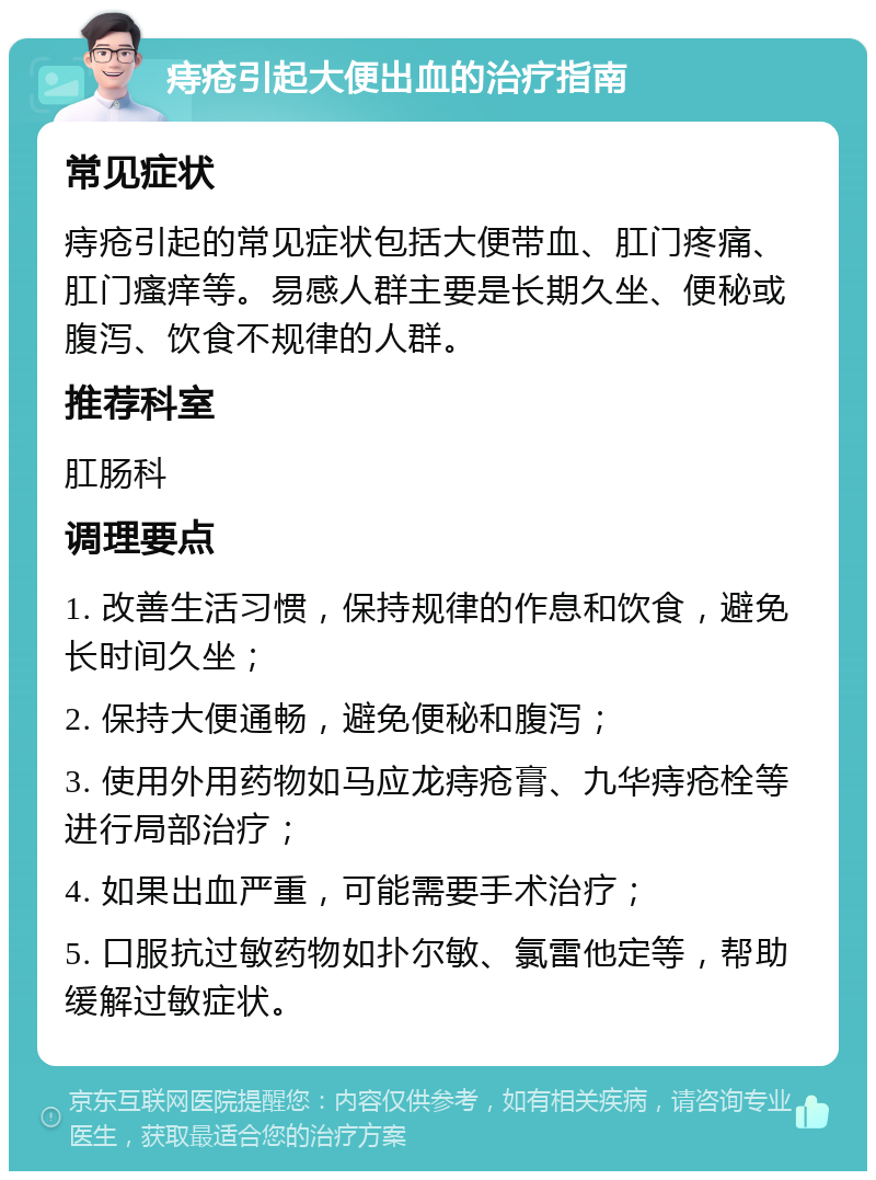 痔疮引起大便出血的治疗指南 常见症状 痔疮引起的常见症状包括大便带血、肛门疼痛、肛门瘙痒等。易感人群主要是长期久坐、便秘或腹泻、饮食不规律的人群。 推荐科室 肛肠科 调理要点 1. 改善生活习惯，保持规律的作息和饮食，避免长时间久坐； 2. 保持大便通畅，避免便秘和腹泻； 3. 使用外用药物如马应龙痔疮膏、九华痔疮栓等进行局部治疗； 4. 如果出血严重，可能需要手术治疗； 5. 口服抗过敏药物如扑尔敏、氯雷他定等，帮助缓解过敏症状。