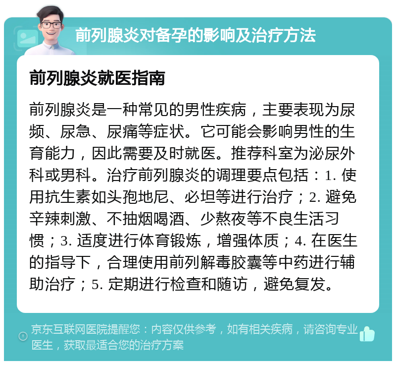 前列腺炎对备孕的影响及治疗方法 前列腺炎就医指南 前列腺炎是一种常见的男性疾病，主要表现为尿频、尿急、尿痛等症状。它可能会影响男性的生育能力，因此需要及时就医。推荐科室为泌尿外科或男科。治疗前列腺炎的调理要点包括：1. 使用抗生素如头孢地尼、必坦等进行治疗；2. 避免辛辣刺激、不抽烟喝酒、少熬夜等不良生活习惯；3. 适度进行体育锻炼，增强体质；4. 在医生的指导下，合理使用前列解毒胶囊等中药进行辅助治疗；5. 定期进行检查和随访，避免复发。