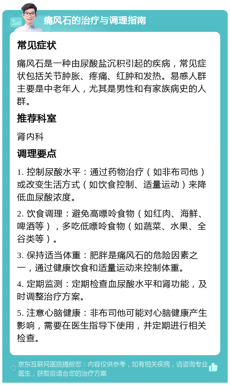 痛风石的治疗与调理指南 常见症状 痛风石是一种由尿酸盐沉积引起的疾病，常见症状包括关节肿胀、疼痛、红肿和发热。易感人群主要是中老年人，尤其是男性和有家族病史的人群。 推荐科室 肾内科 调理要点 1. 控制尿酸水平：通过药物治疗（如非布司他）或改变生活方式（如饮食控制、适量运动）来降低血尿酸浓度。 2. 饮食调理：避免高嘌呤食物（如红肉、海鲜、啤酒等），多吃低嘌呤食物（如蔬菜、水果、全谷类等）。 3. 保持适当体重：肥胖是痛风石的危险因素之一，通过健康饮食和适量运动来控制体重。 4. 定期监测：定期检查血尿酸水平和肾功能，及时调整治疗方案。 5. 注意心脑健康：非布司他可能对心脑健康产生影响，需要在医生指导下使用，并定期进行相关检查。