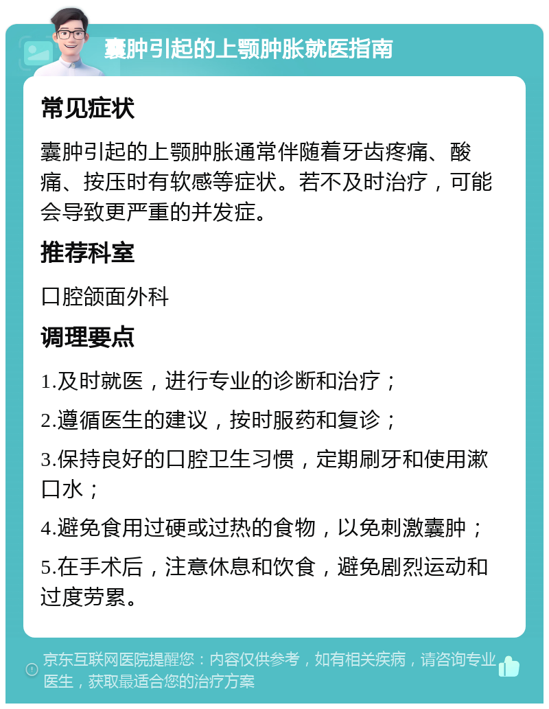 囊肿引起的上颚肿胀就医指南 常见症状 囊肿引起的上颚肿胀通常伴随着牙齿疼痛、酸痛、按压时有软感等症状。若不及时治疗，可能会导致更严重的并发症。 推荐科室 口腔颌面外科 调理要点 1.及时就医，进行专业的诊断和治疗； 2.遵循医生的建议，按时服药和复诊； 3.保持良好的口腔卫生习惯，定期刷牙和使用漱口水； 4.避免食用过硬或过热的食物，以免刺激囊肿； 5.在手术后，注意休息和饮食，避免剧烈运动和过度劳累。