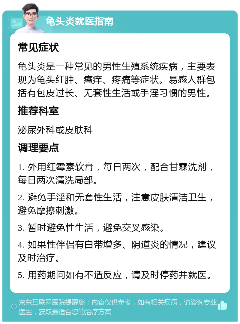 龟头炎就医指南 常见症状 龟头炎是一种常见的男性生殖系统疾病，主要表现为龟头红肿、瘙痒、疼痛等症状。易感人群包括有包皮过长、无套性生活或手淫习惯的男性。 推荐科室 泌尿外科或皮肤科 调理要点 1. 外用红霉素软膏，每日两次，配合甘霖洗剂，每日两次清洗局部。 2. 避免手淫和无套性生活，注意皮肤清洁卫生，避免摩擦刺激。 3. 暂时避免性生活，避免交叉感染。 4. 如果性伴侣有白带增多、阴道炎的情况，建议及时治疗。 5. 用药期间如有不适反应，请及时停药并就医。