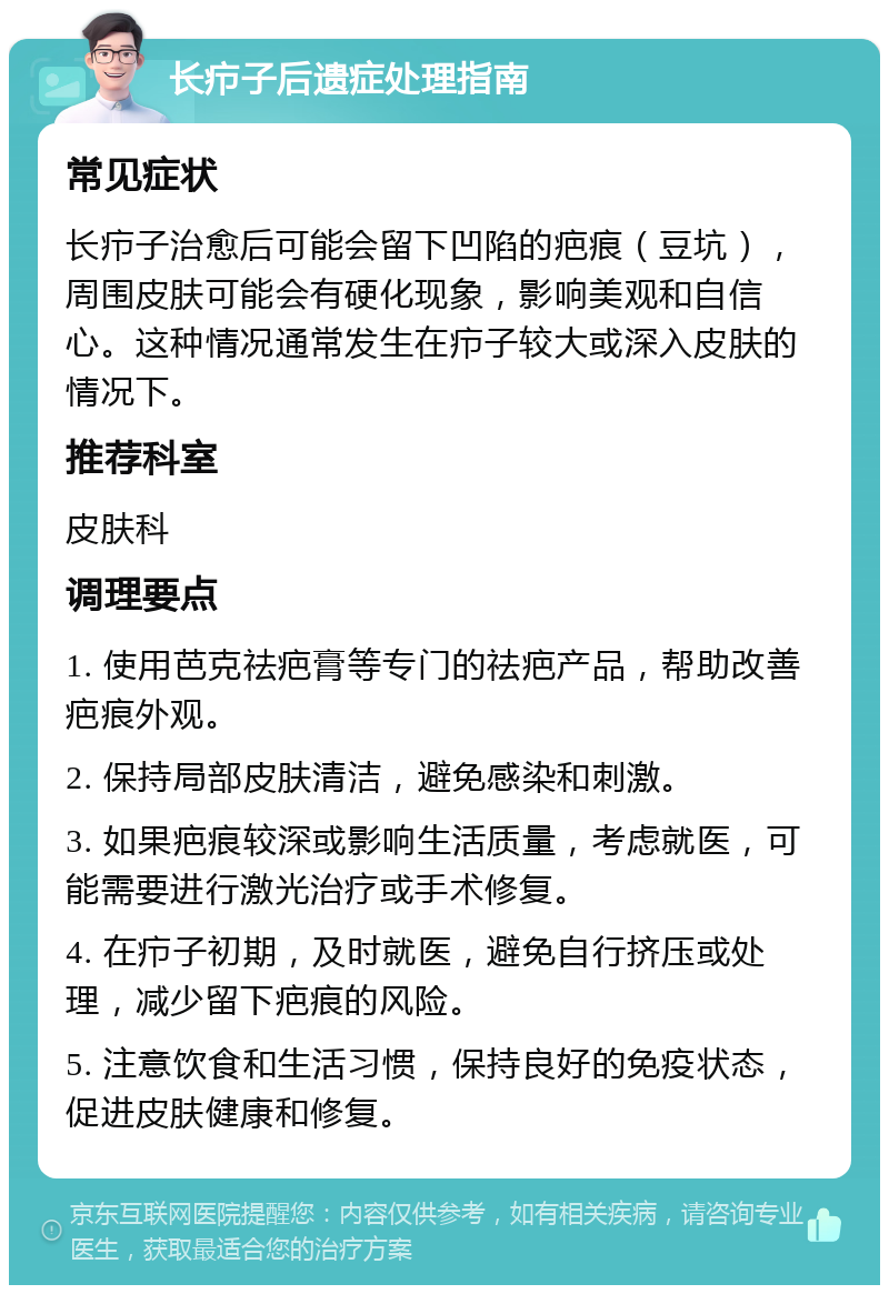 长疖子后遗症处理指南 常见症状 长疖子治愈后可能会留下凹陷的疤痕（豆坑），周围皮肤可能会有硬化现象，影响美观和自信心。这种情况通常发生在疖子较大或深入皮肤的情况下。 推荐科室 皮肤科 调理要点 1. 使用芭克祛疤膏等专门的祛疤产品，帮助改善疤痕外观。 2. 保持局部皮肤清洁，避免感染和刺激。 3. 如果疤痕较深或影响生活质量，考虑就医，可能需要进行激光治疗或手术修复。 4. 在疖子初期，及时就医，避免自行挤压或处理，减少留下疤痕的风险。 5. 注意饮食和生活习惯，保持良好的免疫状态，促进皮肤健康和修复。