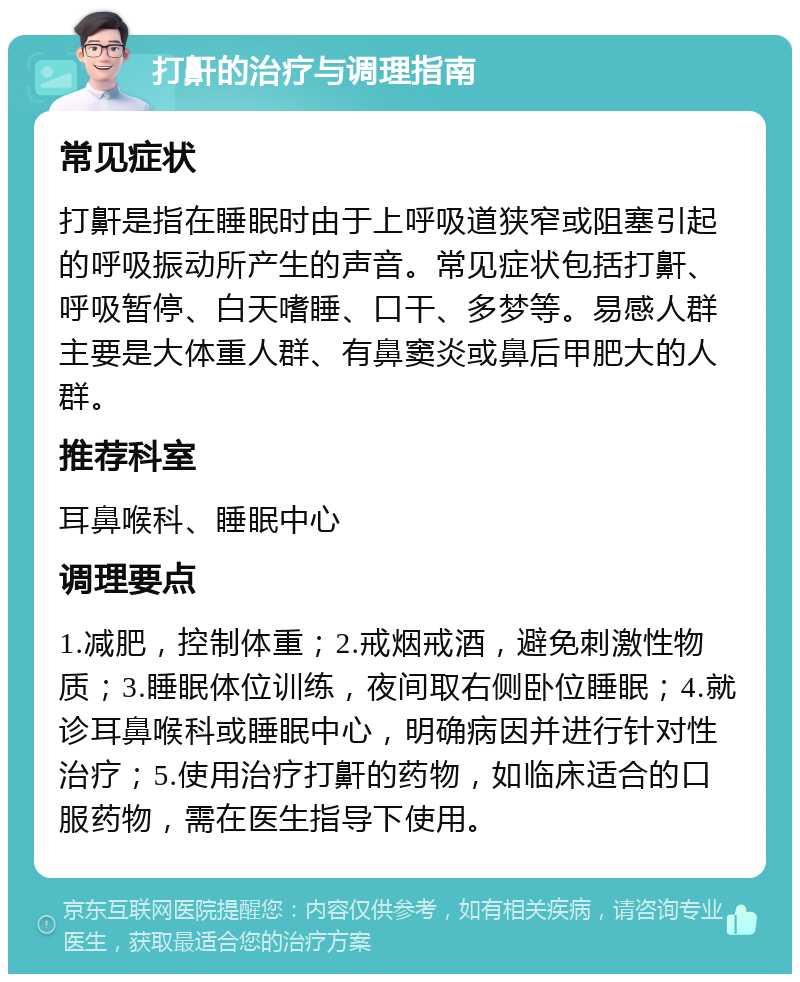 打鼾的治疗与调理指南 常见症状 打鼾是指在睡眠时由于上呼吸道狭窄或阻塞引起的呼吸振动所产生的声音。常见症状包括打鼾、呼吸暂停、白天嗜睡、口干、多梦等。易感人群主要是大体重人群、有鼻窦炎或鼻后甲肥大的人群。 推荐科室 耳鼻喉科、睡眠中心 调理要点 1.减肥，控制体重；2.戒烟戒酒，避免刺激性物质；3.睡眠体位训练，夜间取右侧卧位睡眠；4.就诊耳鼻喉科或睡眠中心，明确病因并进行针对性治疗；5.使用治疗打鼾的药物，如临床适合的口服药物，需在医生指导下使用。