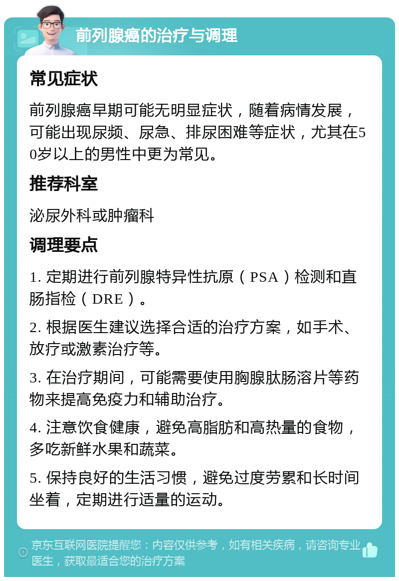 前列腺癌的治疗与调理 常见症状 前列腺癌早期可能无明显症状，随着病情发展，可能出现尿频、尿急、排尿困难等症状，尤其在50岁以上的男性中更为常见。 推荐科室 泌尿外科或肿瘤科 调理要点 1. 定期进行前列腺特异性抗原（PSA）检测和直肠指检（DRE）。 2. 根据医生建议选择合适的治疗方案，如手术、放疗或激素治疗等。 3. 在治疗期间，可能需要使用胸腺肽肠溶片等药物来提高免疫力和辅助治疗。 4. 注意饮食健康，避免高脂肪和高热量的食物，多吃新鲜水果和蔬菜。 5. 保持良好的生活习惯，避免过度劳累和长时间坐着，定期进行适量的运动。