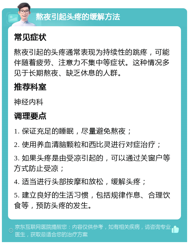 熬夜引起头疼的缓解方法 常见症状 熬夜引起的头疼通常表现为持续性的跳疼，可能伴随着疲劳、注意力不集中等症状。这种情况多见于长期熬夜、缺乏休息的人群。 推荐科室 神经内科 调理要点 1. 保证充足的睡眠，尽量避免熬夜； 2. 使用养血清脑颗粒和西比灵进行对症治疗； 3. 如果头疼是由受凉引起的，可以通过关窗户等方式防止受凉； 4. 适当进行头部按摩和放松，缓解头疼； 5. 建立良好的生活习惯，包括规律作息、合理饮食等，预防头疼的发生。