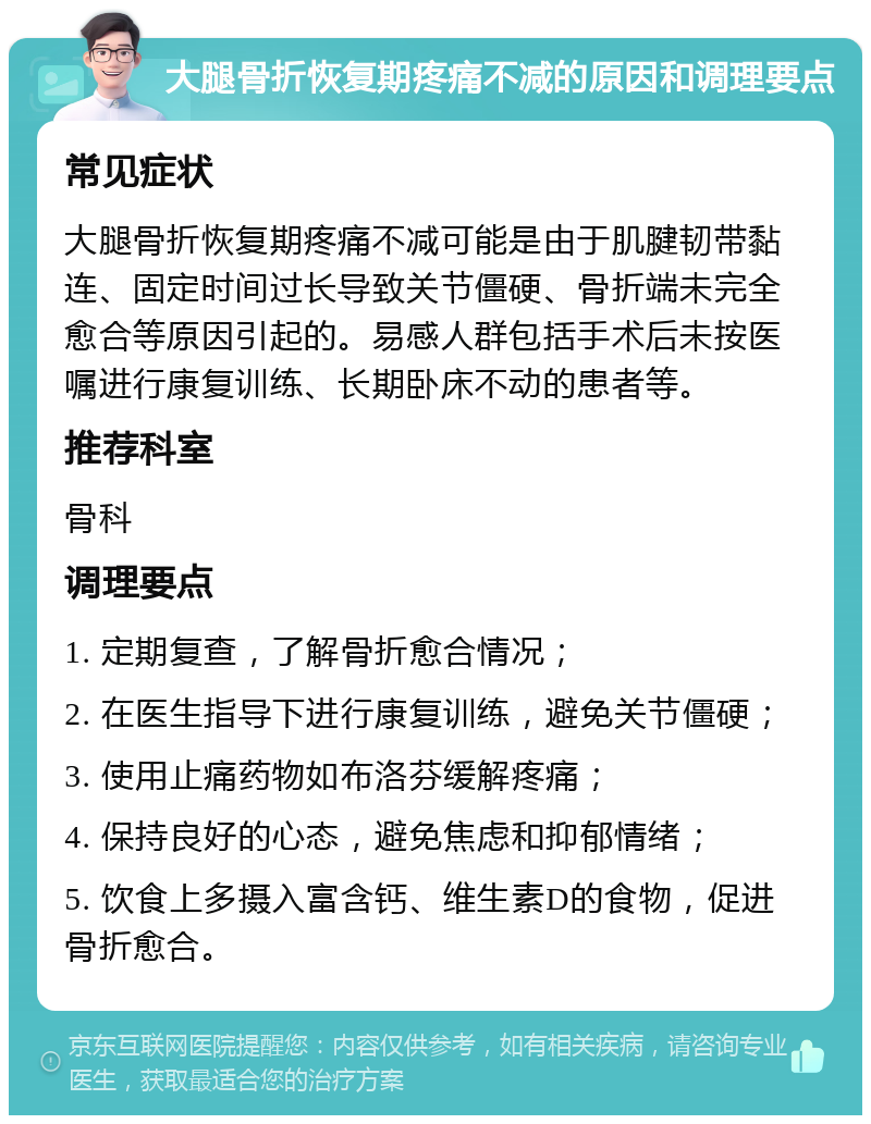 大腿骨折恢复期疼痛不减的原因和调理要点 常见症状 大腿骨折恢复期疼痛不减可能是由于肌腱韧带黏连、固定时间过长导致关节僵硬、骨折端未完全愈合等原因引起的。易感人群包括手术后未按医嘱进行康复训练、长期卧床不动的患者等。 推荐科室 骨科 调理要点 1. 定期复查，了解骨折愈合情况； 2. 在医生指导下进行康复训练，避免关节僵硬； 3. 使用止痛药物如布洛芬缓解疼痛； 4. 保持良好的心态，避免焦虑和抑郁情绪； 5. 饮食上多摄入富含钙、维生素D的食物，促进骨折愈合。