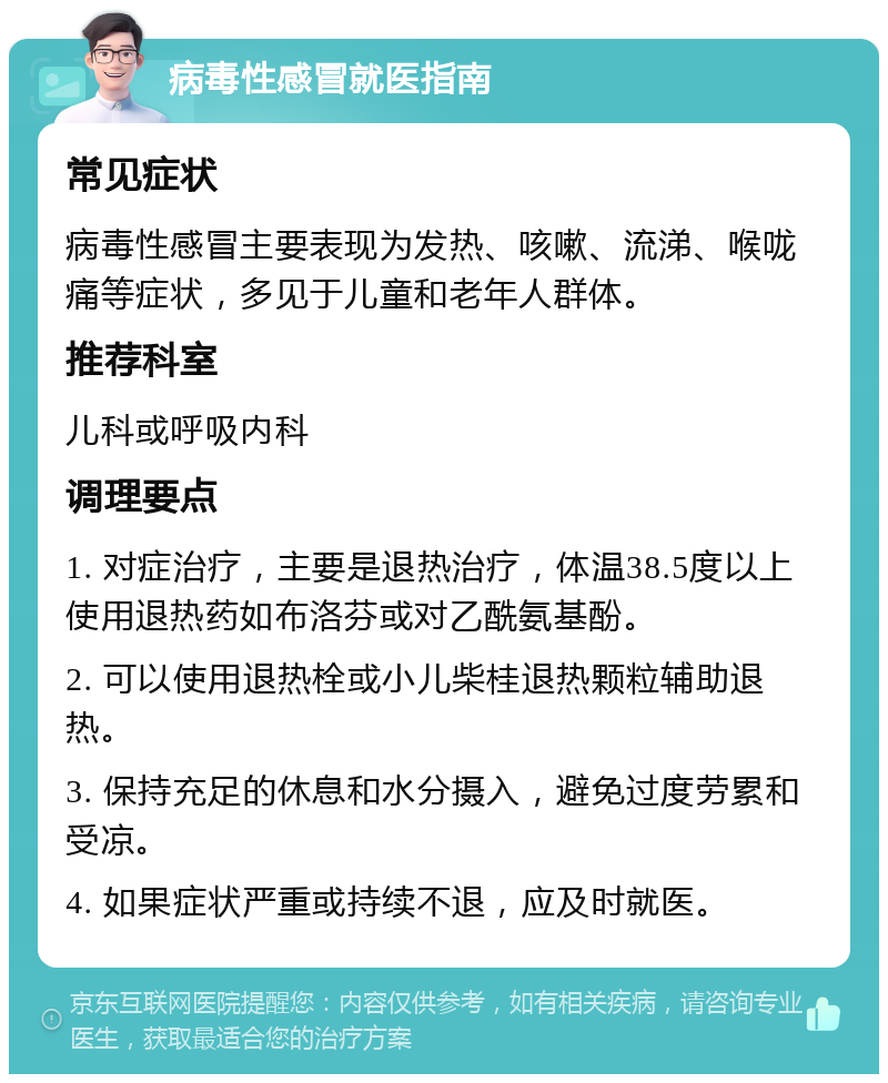 病毒性感冒就医指南 常见症状 病毒性感冒主要表现为发热、咳嗽、流涕、喉咙痛等症状，多见于儿童和老年人群体。 推荐科室 儿科或呼吸内科 调理要点 1. 对症治疗，主要是退热治疗，体温38.5度以上使用退热药如布洛芬或对乙酰氨基酚。 2. 可以使用退热栓或小儿柴桂退热颗粒辅助退热。 3. 保持充足的休息和水分摄入，避免过度劳累和受凉。 4. 如果症状严重或持续不退，应及时就医。