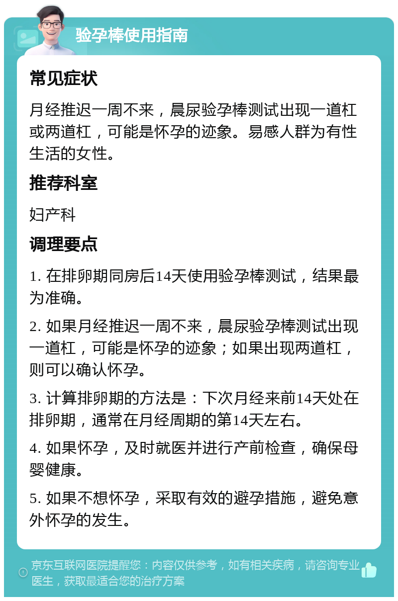 验孕棒使用指南 常见症状 月经推迟一周不来，晨尿验孕棒测试出现一道杠或两道杠，可能是怀孕的迹象。易感人群为有性生活的女性。 推荐科室 妇产科 调理要点 1. 在排卵期同房后14天使用验孕棒测试，结果最为准确。 2. 如果月经推迟一周不来，晨尿验孕棒测试出现一道杠，可能是怀孕的迹象；如果出现两道杠，则可以确认怀孕。 3. 计算排卵期的方法是：下次月经来前14天处在排卵期，通常在月经周期的第14天左右。 4. 如果怀孕，及时就医并进行产前检查，确保母婴健康。 5. 如果不想怀孕，采取有效的避孕措施，避免意外怀孕的发生。