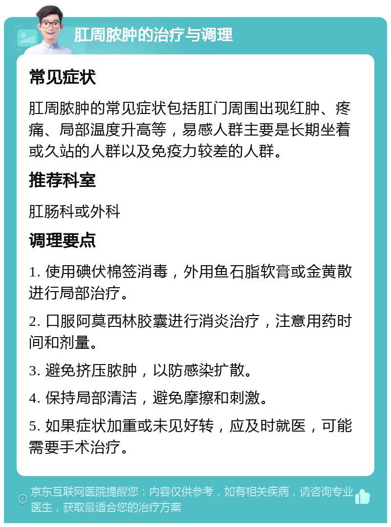 肛周脓肿的治疗与调理 常见症状 肛周脓肿的常见症状包括肛门周围出现红肿、疼痛、局部温度升高等，易感人群主要是长期坐着或久站的人群以及免疫力较差的人群。 推荐科室 肛肠科或外科 调理要点 1. 使用碘伏棉签消毒，外用鱼石脂软膏或金黄散进行局部治疗。 2. 口服阿莫西林胶囊进行消炎治疗，注意用药时间和剂量。 3. 避免挤压脓肿，以防感染扩散。 4. 保持局部清洁，避免摩擦和刺激。 5. 如果症状加重或未见好转，应及时就医，可能需要手术治疗。