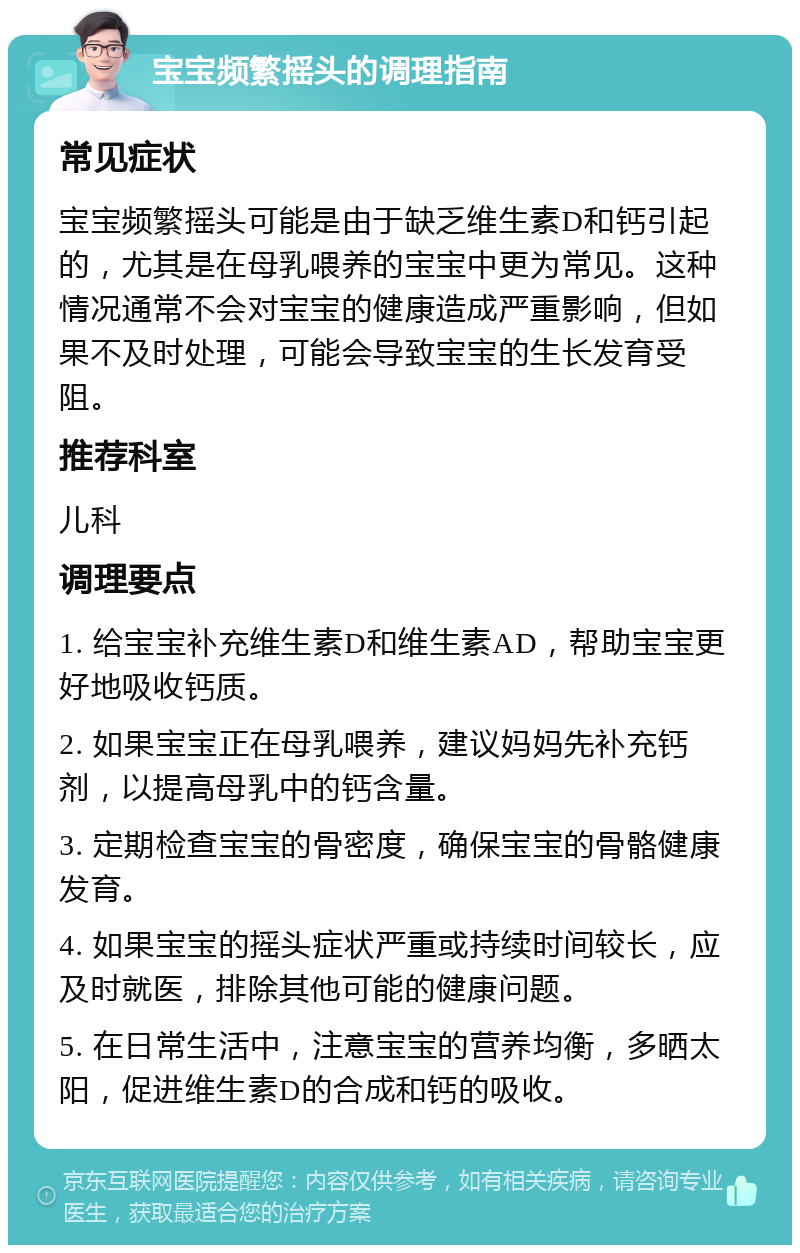 宝宝频繁摇头的调理指南 常见症状 宝宝频繁摇头可能是由于缺乏维生素D和钙引起的，尤其是在母乳喂养的宝宝中更为常见。这种情况通常不会对宝宝的健康造成严重影响，但如果不及时处理，可能会导致宝宝的生长发育受阻。 推荐科室 儿科 调理要点 1. 给宝宝补充维生素D和维生素AD，帮助宝宝更好地吸收钙质。 2. 如果宝宝正在母乳喂养，建议妈妈先补充钙剂，以提高母乳中的钙含量。 3. 定期检查宝宝的骨密度，确保宝宝的骨骼健康发育。 4. 如果宝宝的摇头症状严重或持续时间较长，应及时就医，排除其他可能的健康问题。 5. 在日常生活中，注意宝宝的营养均衡，多晒太阳，促进维生素D的合成和钙的吸收。