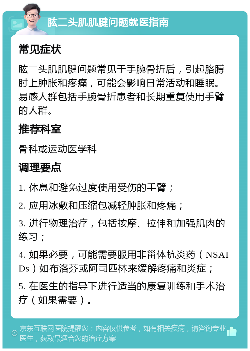 肱二头肌肌腱问题就医指南 常见症状 肱二头肌肌腱问题常见于手腕骨折后，引起胳膊肘上肿胀和疼痛，可能会影响日常活动和睡眠。易感人群包括手腕骨折患者和长期重复使用手臂的人群。 推荐科室 骨科或运动医学科 调理要点 1. 休息和避免过度使用受伤的手臂； 2. 应用冰敷和压缩包减轻肿胀和疼痛； 3. 进行物理治疗，包括按摩、拉伸和加强肌肉的练习； 4. 如果必要，可能需要服用非甾体抗炎药（NSAIDs）如布洛芬或阿司匹林来缓解疼痛和炎症； 5. 在医生的指导下进行适当的康复训练和手术治疗（如果需要）。