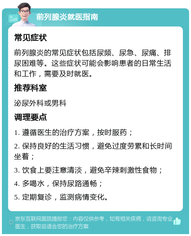 前列腺炎就医指南 常见症状 前列腺炎的常见症状包括尿频、尿急、尿痛、排尿困难等。这些症状可能会影响患者的日常生活和工作，需要及时就医。 推荐科室 泌尿外科或男科 调理要点 1. 遵循医生的治疗方案，按时服药； 2. 保持良好的生活习惯，避免过度劳累和长时间坐着； 3. 饮食上要注意清淡，避免辛辣刺激性食物； 4. 多喝水，保持尿路通畅； 5. 定期复诊，监测病情变化。