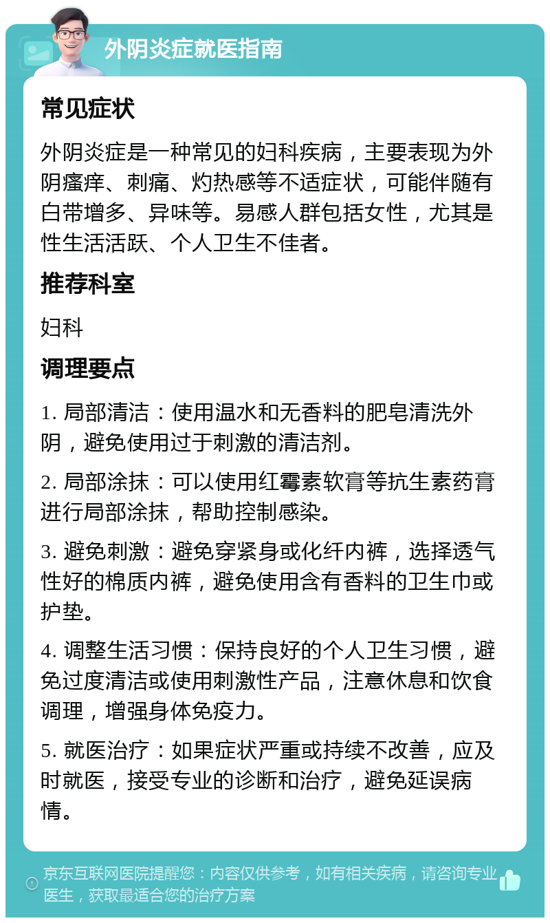 外阴炎症就医指南 常见症状 外阴炎症是一种常见的妇科疾病，主要表现为外阴瘙痒、刺痛、灼热感等不适症状，可能伴随有白带增多、异味等。易感人群包括女性，尤其是性生活活跃、个人卫生不佳者。 推荐科室 妇科 调理要点 1. 局部清洁：使用温水和无香料的肥皂清洗外阴，避免使用过于刺激的清洁剂。 2. 局部涂抹：可以使用红霉素软膏等抗生素药膏进行局部涂抹，帮助控制感染。 3. 避免刺激：避免穿紧身或化纤内裤，选择透气性好的棉质内裤，避免使用含有香料的卫生巾或护垫。 4. 调整生活习惯：保持良好的个人卫生习惯，避免过度清洁或使用刺激性产品，注意休息和饮食调理，增强身体免疫力。 5. 就医治疗：如果症状严重或持续不改善，应及时就医，接受专业的诊断和治疗，避免延误病情。