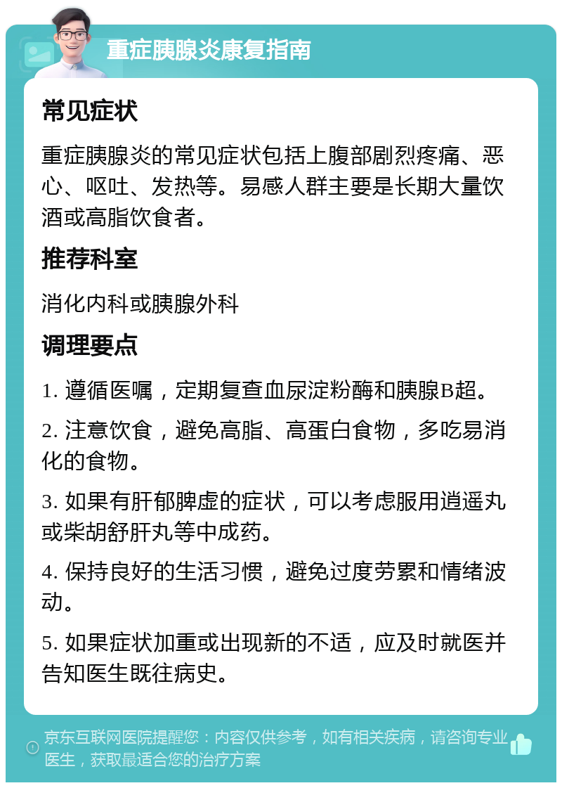 重症胰腺炎康复指南 常见症状 重症胰腺炎的常见症状包括上腹部剧烈疼痛、恶心、呕吐、发热等。易感人群主要是长期大量饮酒或高脂饮食者。 推荐科室 消化内科或胰腺外科 调理要点 1. 遵循医嘱，定期复查血尿淀粉酶和胰腺B超。 2. 注意饮食，避免高脂、高蛋白食物，多吃易消化的食物。 3. 如果有肝郁脾虚的症状，可以考虑服用逍遥丸或柴胡舒肝丸等中成药。 4. 保持良好的生活习惯，避免过度劳累和情绪波动。 5. 如果症状加重或出现新的不适，应及时就医并告知医生既往病史。