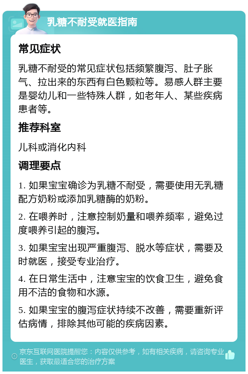 乳糖不耐受就医指南 常见症状 乳糖不耐受的常见症状包括频繁腹泻、肚子胀气、拉出来的东西有白色颗粒等。易感人群主要是婴幼儿和一些特殊人群，如老年人、某些疾病患者等。 推荐科室 儿科或消化内科 调理要点 1. 如果宝宝确诊为乳糖不耐受，需要使用无乳糖配方奶粉或添加乳糖酶的奶粉。 2. 在喂养时，注意控制奶量和喂养频率，避免过度喂养引起的腹泻。 3. 如果宝宝出现严重腹泻、脱水等症状，需要及时就医，接受专业治疗。 4. 在日常生活中，注意宝宝的饮食卫生，避免食用不洁的食物和水源。 5. 如果宝宝的腹泻症状持续不改善，需要重新评估病情，排除其他可能的疾病因素。