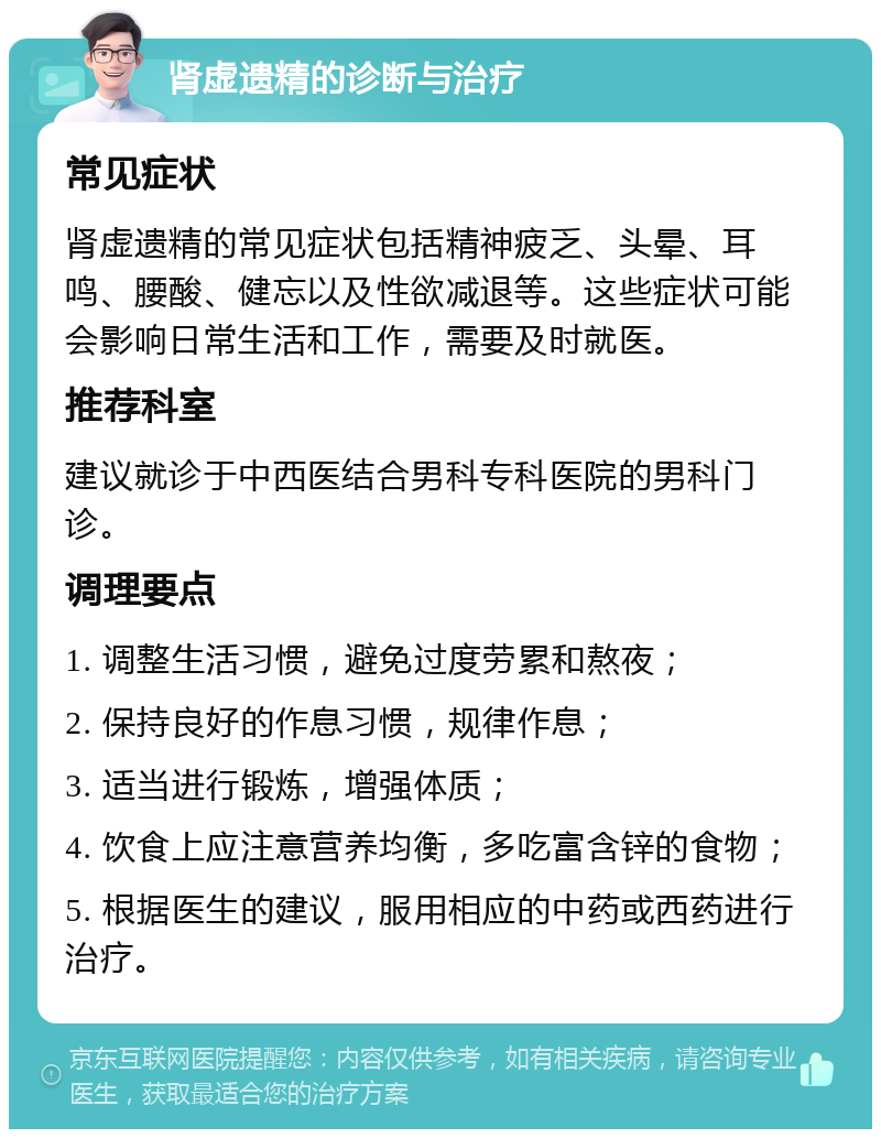 肾虚遗精的诊断与治疗 常见症状 肾虚遗精的常见症状包括精神疲乏、头晕、耳鸣、腰酸、健忘以及性欲减退等。这些症状可能会影响日常生活和工作，需要及时就医。 推荐科室 建议就诊于中西医结合男科专科医院的男科门诊。 调理要点 1. 调整生活习惯，避免过度劳累和熬夜； 2. 保持良好的作息习惯，规律作息； 3. 适当进行锻炼，增强体质； 4. 饮食上应注意营养均衡，多吃富含锌的食物； 5. 根据医生的建议，服用相应的中药或西药进行治疗。