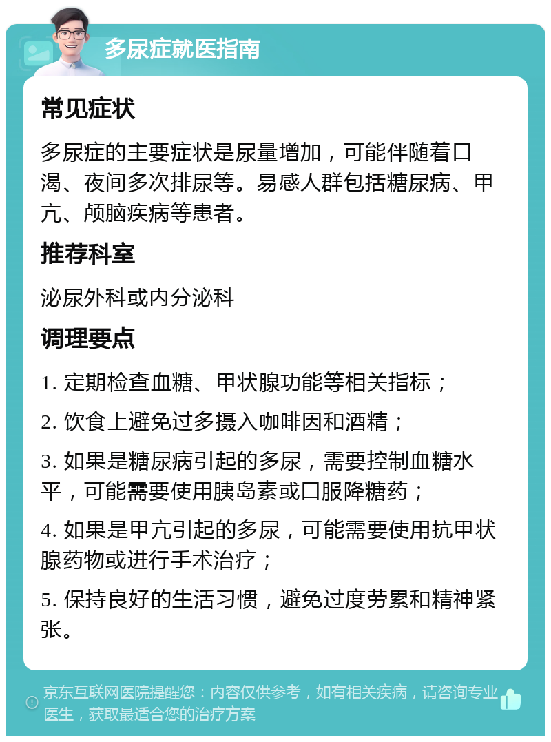 多尿症就医指南 常见症状 多尿症的主要症状是尿量增加，可能伴随着口渴、夜间多次排尿等。易感人群包括糖尿病、甲亢、颅脑疾病等患者。 推荐科室 泌尿外科或内分泌科 调理要点 1. 定期检查血糖、甲状腺功能等相关指标； 2. 饮食上避免过多摄入咖啡因和酒精； 3. 如果是糖尿病引起的多尿，需要控制血糖水平，可能需要使用胰岛素或口服降糖药； 4. 如果是甲亢引起的多尿，可能需要使用抗甲状腺药物或进行手术治疗； 5. 保持良好的生活习惯，避免过度劳累和精神紧张。