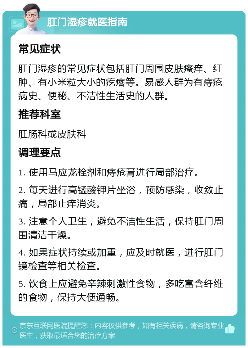 肛门湿疹就医指南 常见症状 肛门湿疹的常见症状包括肛门周围皮肤瘙痒、红肿、有小米粒大小的疙瘩等。易感人群为有痔疮病史、便秘、不洁性生活史的人群。 推荐科室 肛肠科或皮肤科 调理要点 1. 使用马应龙栓剂和痔疮膏进行局部治疗。 2. 每天进行高锰酸钾片坐浴，预防感染，收敛止痛，局部止痒消炎。 3. 注意个人卫生，避免不洁性生活，保持肛门周围清洁干燥。 4. 如果症状持续或加重，应及时就医，进行肛门镜检查等相关检查。 5. 饮食上应避免辛辣刺激性食物，多吃富含纤维的食物，保持大便通畅。