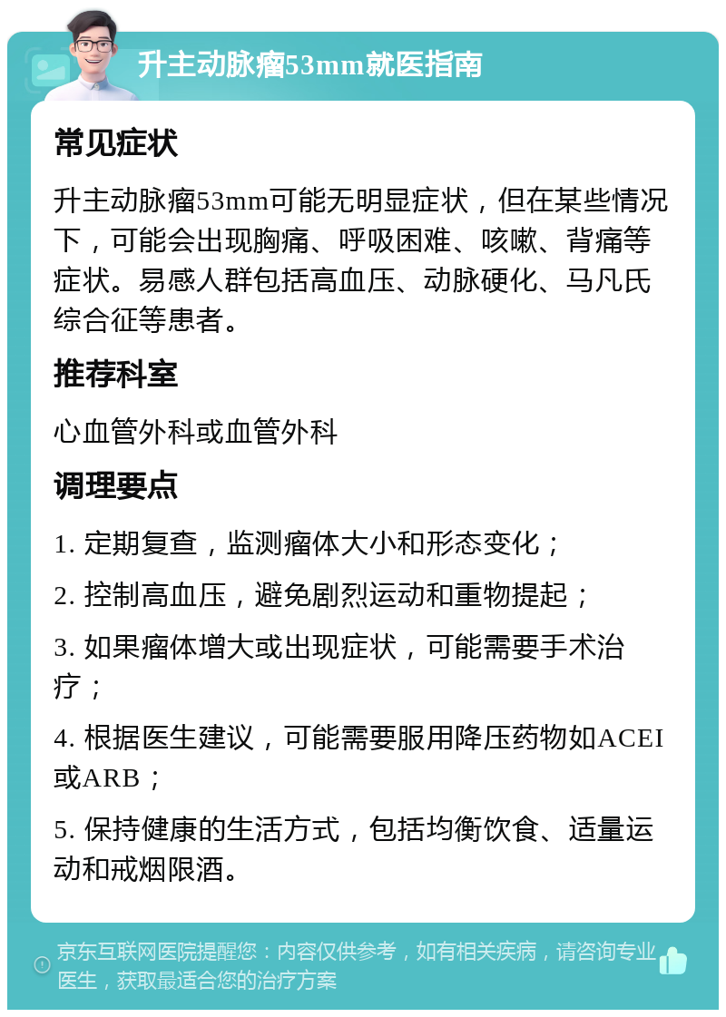 升主动脉瘤53mm就医指南 常见症状 升主动脉瘤53mm可能无明显症状，但在某些情况下，可能会出现胸痛、呼吸困难、咳嗽、背痛等症状。易感人群包括高血压、动脉硬化、马凡氏综合征等患者。 推荐科室 心血管外科或血管外科 调理要点 1. 定期复查，监测瘤体大小和形态变化； 2. 控制高血压，避免剧烈运动和重物提起； 3. 如果瘤体增大或出现症状，可能需要手术治疗； 4. 根据医生建议，可能需要服用降压药物如ACEI或ARB； 5. 保持健康的生活方式，包括均衡饮食、适量运动和戒烟限酒。