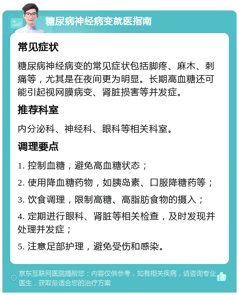 糖尿病神经病变就医指南 常见症状 糖尿病神经病变的常见症状包括脚疼、麻木、刺痛等，尤其是在夜间更为明显。长期高血糖还可能引起视网膜病变、肾脏损害等并发症。 推荐科室 内分泌科、神经科、眼科等相关科室。 调理要点 1. 控制血糖，避免高血糖状态； 2. 使用降血糖药物，如胰岛素、口服降糖药等； 3. 饮食调理，限制高糖、高脂肪食物的摄入； 4. 定期进行眼科、肾脏等相关检查，及时发现并处理并发症； 5. 注意足部护理，避免受伤和感染。