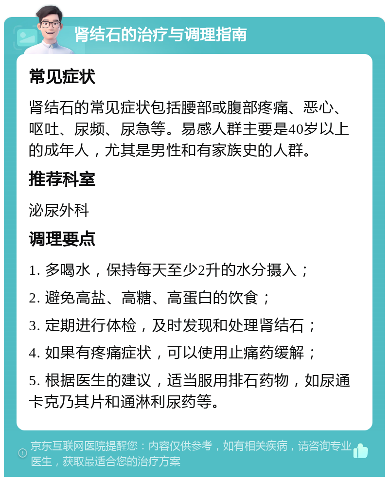 肾结石的治疗与调理指南 常见症状 肾结石的常见症状包括腰部或腹部疼痛、恶心、呕吐、尿频、尿急等。易感人群主要是40岁以上的成年人，尤其是男性和有家族史的人群。 推荐科室 泌尿外科 调理要点 1. 多喝水，保持每天至少2升的水分摄入； 2. 避免高盐、高糖、高蛋白的饮食； 3. 定期进行体检，及时发现和处理肾结石； 4. 如果有疼痛症状，可以使用止痛药缓解； 5. 根据医生的建议，适当服用排石药物，如尿通卡克乃其片和通淋利尿药等。