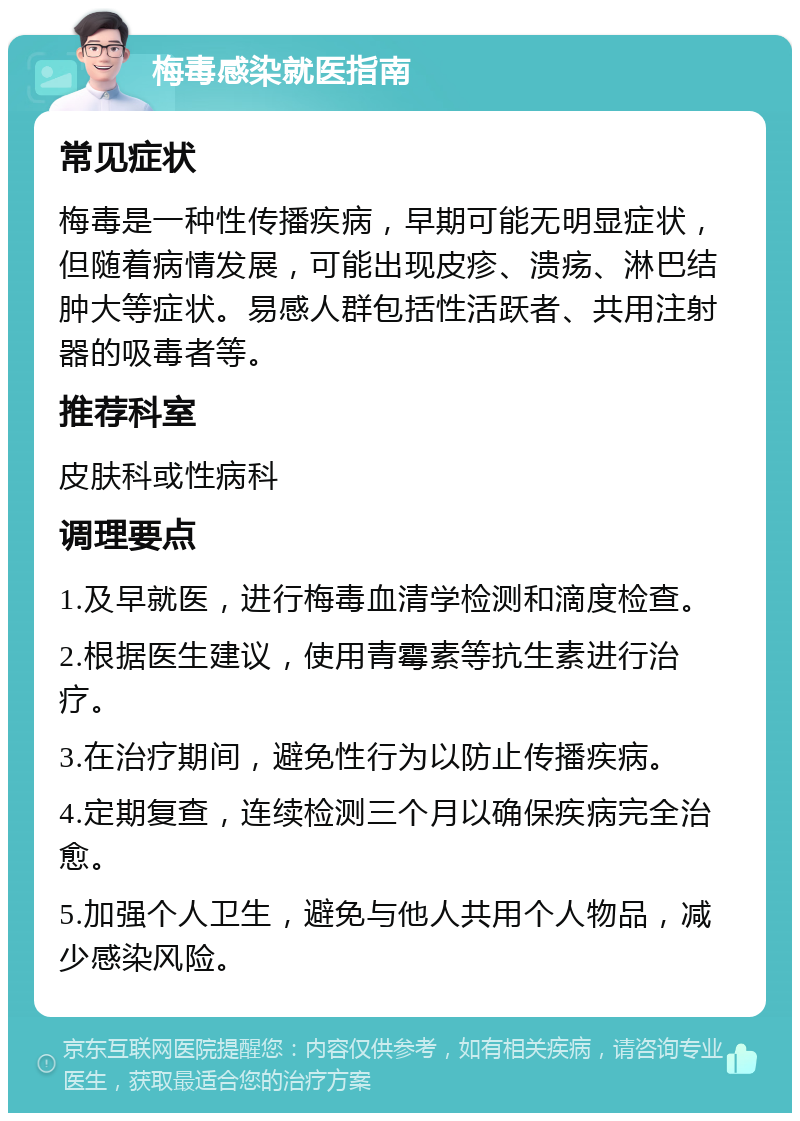 梅毒感染就医指南 常见症状 梅毒是一种性传播疾病，早期可能无明显症状，但随着病情发展，可能出现皮疹、溃疡、淋巴结肿大等症状。易感人群包括性活跃者、共用注射器的吸毒者等。 推荐科室 皮肤科或性病科 调理要点 1.及早就医，进行梅毒血清学检测和滴度检查。 2.根据医生建议，使用青霉素等抗生素进行治疗。 3.在治疗期间，避免性行为以防止传播疾病。 4.定期复查，连续检测三个月以确保疾病完全治愈。 5.加强个人卫生，避免与他人共用个人物品，减少感染风险。