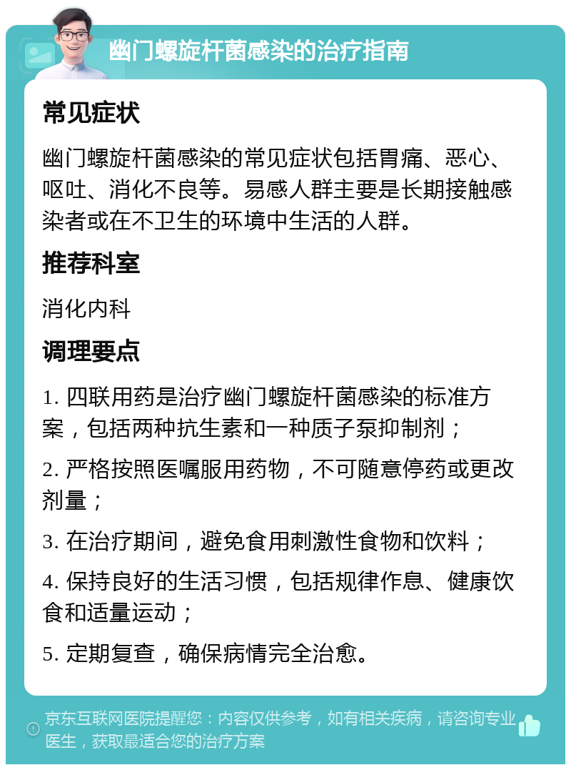 幽门螺旋杆菌感染的治疗指南 常见症状 幽门螺旋杆菌感染的常见症状包括胃痛、恶心、呕吐、消化不良等。易感人群主要是长期接触感染者或在不卫生的环境中生活的人群。 推荐科室 消化内科 调理要点 1. 四联用药是治疗幽门螺旋杆菌感染的标准方案，包括两种抗生素和一种质子泵抑制剂； 2. 严格按照医嘱服用药物，不可随意停药或更改剂量； 3. 在治疗期间，避免食用刺激性食物和饮料； 4. 保持良好的生活习惯，包括规律作息、健康饮食和适量运动； 5. 定期复查，确保病情完全治愈。