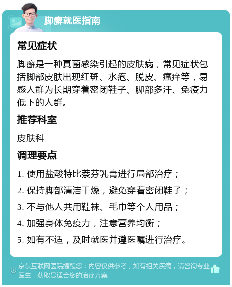 脚癣就医指南 常见症状 脚癣是一种真菌感染引起的皮肤病，常见症状包括脚部皮肤出现红斑、水疱、脱皮、瘙痒等，易感人群为长期穿着密闭鞋子、脚部多汗、免疫力低下的人群。 推荐科室 皮肤科 调理要点 1. 使用盐酸特比萘芬乳膏进行局部治疗； 2. 保持脚部清洁干燥，避免穿着密闭鞋子； 3. 不与他人共用鞋袜、毛巾等个人用品； 4. 加强身体免疫力，注意营养均衡； 5. 如有不适，及时就医并遵医嘱进行治疗。