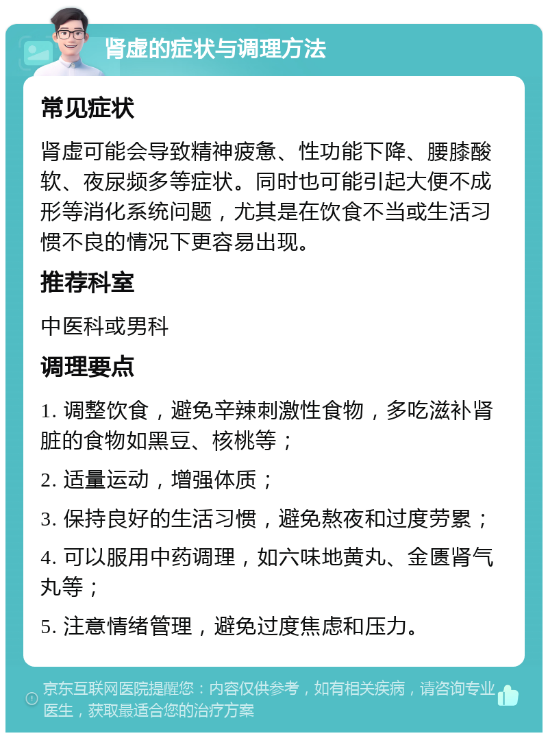 肾虚的症状与调理方法 常见症状 肾虚可能会导致精神疲惫、性功能下降、腰膝酸软、夜尿频多等症状。同时也可能引起大便不成形等消化系统问题，尤其是在饮食不当或生活习惯不良的情况下更容易出现。 推荐科室 中医科或男科 调理要点 1. 调整饮食，避免辛辣刺激性食物，多吃滋补肾脏的食物如黑豆、核桃等； 2. 适量运动，增强体质； 3. 保持良好的生活习惯，避免熬夜和过度劳累； 4. 可以服用中药调理，如六味地黄丸、金匮肾气丸等； 5. 注意情绪管理，避免过度焦虑和压力。