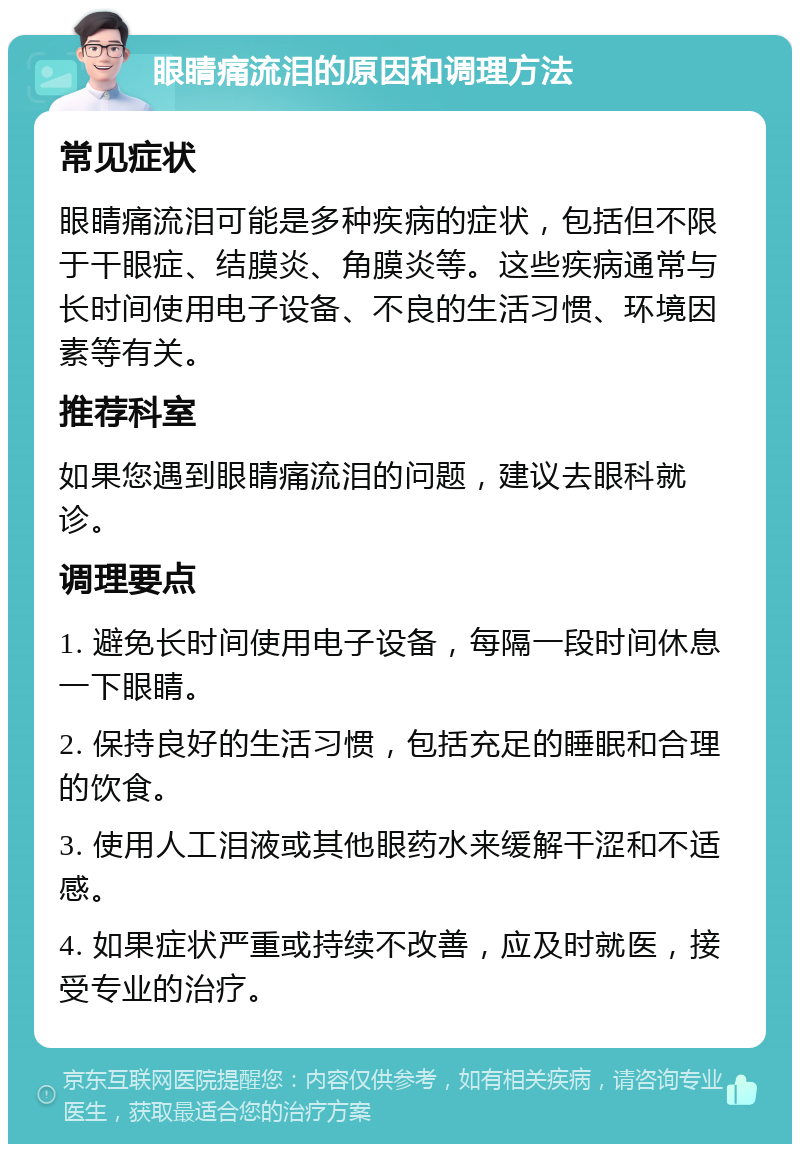 眼睛痛流泪的原因和调理方法 常见症状 眼睛痛流泪可能是多种疾病的症状，包括但不限于干眼症、结膜炎、角膜炎等。这些疾病通常与长时间使用电子设备、不良的生活习惯、环境因素等有关。 推荐科室 如果您遇到眼睛痛流泪的问题，建议去眼科就诊。 调理要点 1. 避免长时间使用电子设备，每隔一段时间休息一下眼睛。 2. 保持良好的生活习惯，包括充足的睡眠和合理的饮食。 3. 使用人工泪液或其他眼药水来缓解干涩和不适感。 4. 如果症状严重或持续不改善，应及时就医，接受专业的治疗。