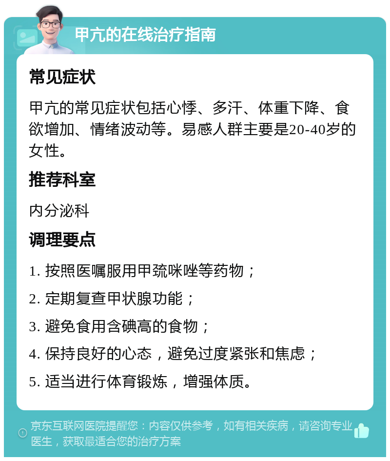 甲亢的在线治疗指南 常见症状 甲亢的常见症状包括心悸、多汗、体重下降、食欲增加、情绪波动等。易感人群主要是20-40岁的女性。 推荐科室 内分泌科 调理要点 1. 按照医嘱服用甲巯咪唑等药物； 2. 定期复查甲状腺功能； 3. 避免食用含碘高的食物； 4. 保持良好的心态，避免过度紧张和焦虑； 5. 适当进行体育锻炼，增强体质。