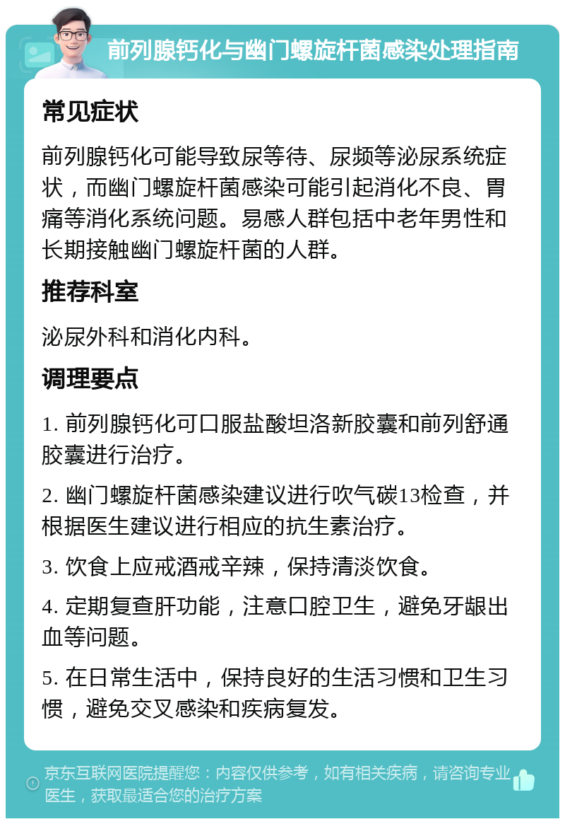 前列腺钙化与幽门螺旋杆菌感染处理指南 常见症状 前列腺钙化可能导致尿等待、尿频等泌尿系统症状，而幽门螺旋杆菌感染可能引起消化不良、胃痛等消化系统问题。易感人群包括中老年男性和长期接触幽门螺旋杆菌的人群。 推荐科室 泌尿外科和消化内科。 调理要点 1. 前列腺钙化可口服盐酸坦洛新胶囊和前列舒通胶囊进行治疗。 2. 幽门螺旋杆菌感染建议进行吹气碳13检查，并根据医生建议进行相应的抗生素治疗。 3. 饮食上应戒酒戒辛辣，保持清淡饮食。 4. 定期复查肝功能，注意口腔卫生，避免牙龈出血等问题。 5. 在日常生活中，保持良好的生活习惯和卫生习惯，避免交叉感染和疾病复发。