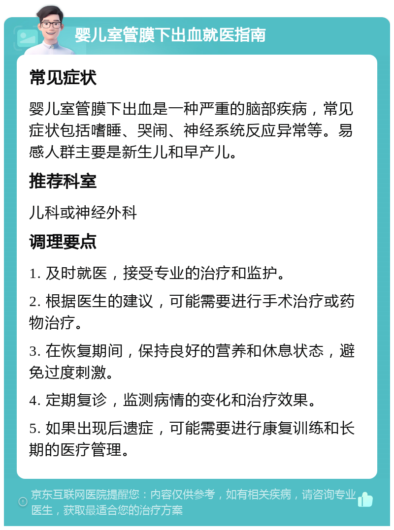 婴儿室管膜下出血就医指南 常见症状 婴儿室管膜下出血是一种严重的脑部疾病，常见症状包括嗜睡、哭闹、神经系统反应异常等。易感人群主要是新生儿和早产儿。 推荐科室 儿科或神经外科 调理要点 1. 及时就医，接受专业的治疗和监护。 2. 根据医生的建议，可能需要进行手术治疗或药物治疗。 3. 在恢复期间，保持良好的营养和休息状态，避免过度刺激。 4. 定期复诊，监测病情的变化和治疗效果。 5. 如果出现后遗症，可能需要进行康复训练和长期的医疗管理。