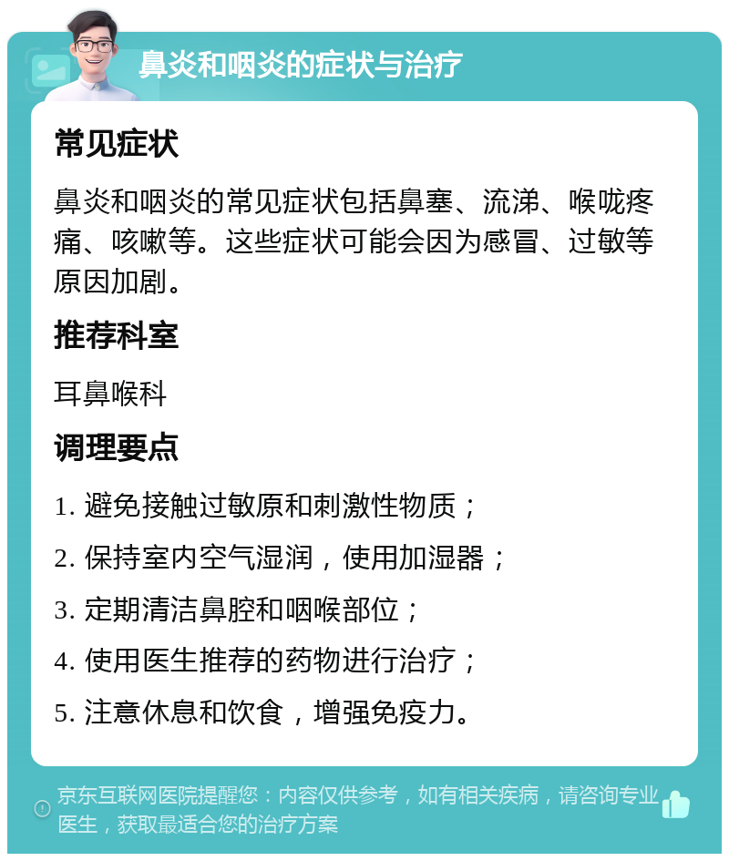 鼻炎和咽炎的症状与治疗 常见症状 鼻炎和咽炎的常见症状包括鼻塞、流涕、喉咙疼痛、咳嗽等。这些症状可能会因为感冒、过敏等原因加剧。 推荐科室 耳鼻喉科 调理要点 1. 避免接触过敏原和刺激性物质； 2. 保持室内空气湿润，使用加湿器； 3. 定期清洁鼻腔和咽喉部位； 4. 使用医生推荐的药物进行治疗； 5. 注意休息和饮食，增强免疫力。