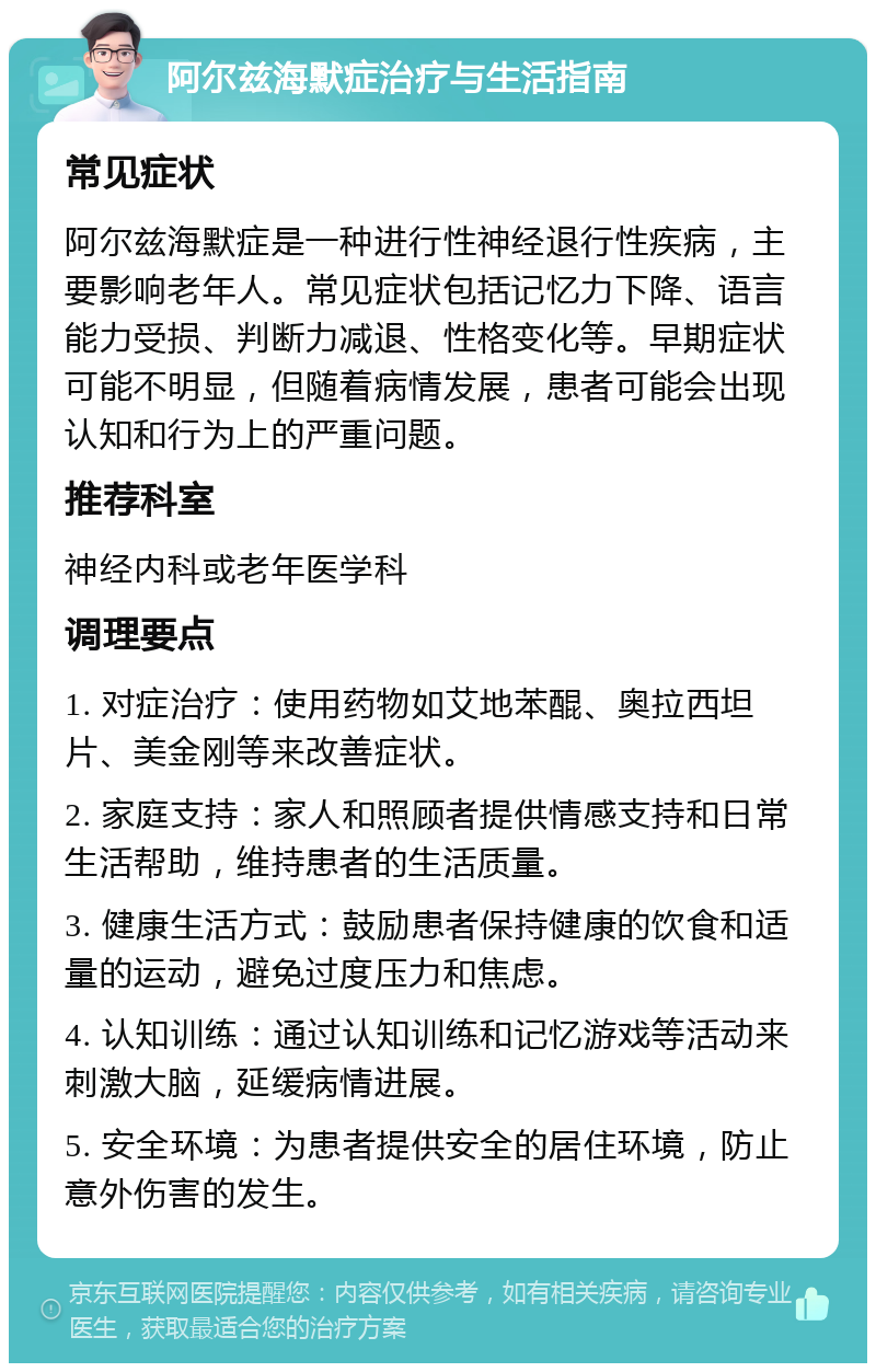 阿尔兹海默症治疗与生活指南 常见症状 阿尔兹海默症是一种进行性神经退行性疾病，主要影响老年人。常见症状包括记忆力下降、语言能力受损、判断力减退、性格变化等。早期症状可能不明显，但随着病情发展，患者可能会出现认知和行为上的严重问题。 推荐科室 神经内科或老年医学科 调理要点 1. 对症治疗：使用药物如艾地苯醌、奥拉西坦片、美金刚等来改善症状。 2. 家庭支持：家人和照顾者提供情感支持和日常生活帮助，维持患者的生活质量。 3. 健康生活方式：鼓励患者保持健康的饮食和适量的运动，避免过度压力和焦虑。 4. 认知训练：通过认知训练和记忆游戏等活动来刺激大脑，延缓病情进展。 5. 安全环境：为患者提供安全的居住环境，防止意外伤害的发生。