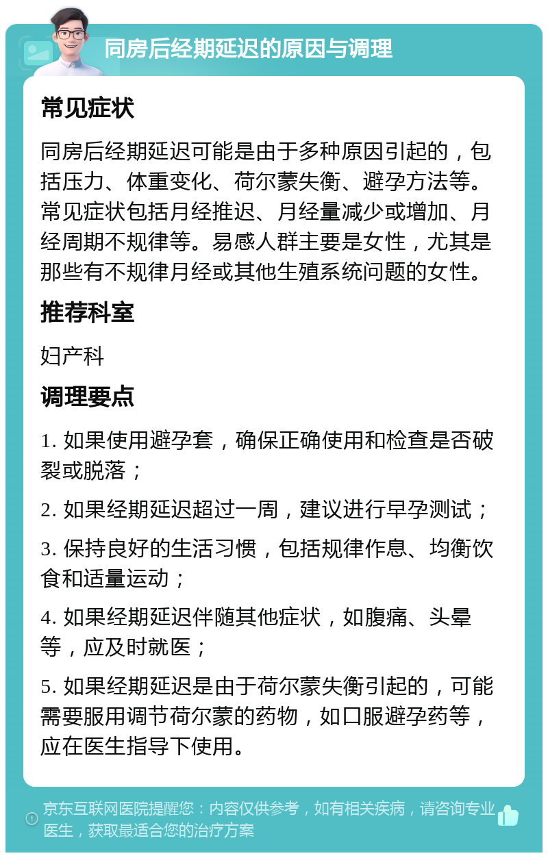 同房后经期延迟的原因与调理 常见症状 同房后经期延迟可能是由于多种原因引起的，包括压力、体重变化、荷尔蒙失衡、避孕方法等。常见症状包括月经推迟、月经量减少或增加、月经周期不规律等。易感人群主要是女性，尤其是那些有不规律月经或其他生殖系统问题的女性。 推荐科室 妇产科 调理要点 1. 如果使用避孕套，确保正确使用和检查是否破裂或脱落； 2. 如果经期延迟超过一周，建议进行早孕测试； 3. 保持良好的生活习惯，包括规律作息、均衡饮食和适量运动； 4. 如果经期延迟伴随其他症状，如腹痛、头晕等，应及时就医； 5. 如果经期延迟是由于荷尔蒙失衡引起的，可能需要服用调节荷尔蒙的药物，如口服避孕药等，应在医生指导下使用。