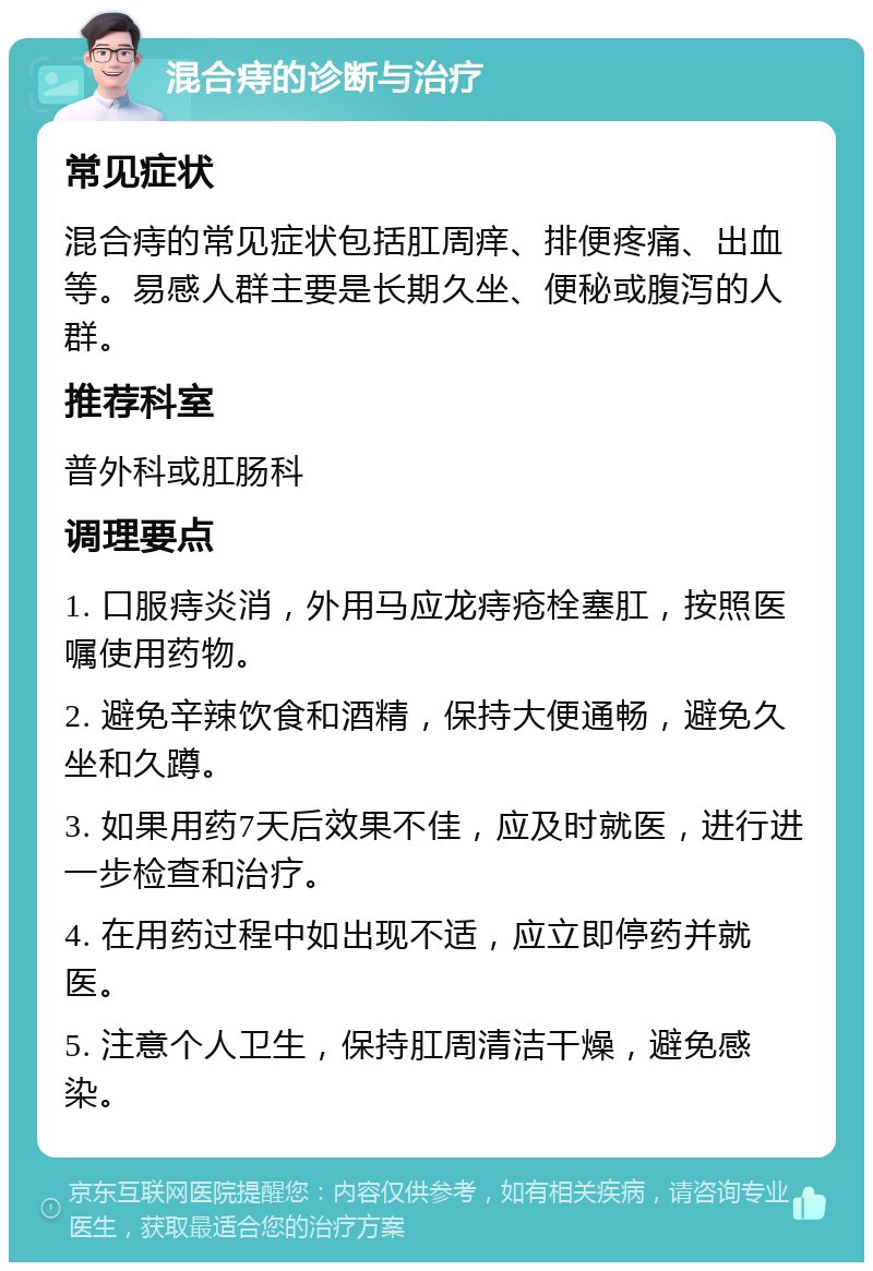 混合痔的诊断与治疗 常见症状 混合痔的常见症状包括肛周痒、排便疼痛、出血等。易感人群主要是长期久坐、便秘或腹泻的人群。 推荐科室 普外科或肛肠科 调理要点 1. 口服痔炎消，外用马应龙痔疮栓塞肛，按照医嘱使用药物。 2. 避免辛辣饮食和酒精，保持大便通畅，避免久坐和久蹲。 3. 如果用药7天后效果不佳，应及时就医，进行进一步检查和治疗。 4. 在用药过程中如出现不适，应立即停药并就医。 5. 注意个人卫生，保持肛周清洁干燥，避免感染。