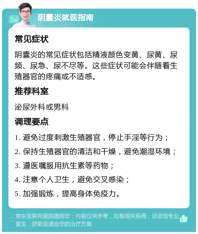 阴囊炎就医指南 常见症状 阴囊炎的常见症状包括精液颜色变黄、尿黄、尿频、尿急、尿不尽等。这些症状可能会伴随着生殖器官的疼痛或不适感。 推荐科室 泌尿外科或男科 调理要点 1. 避免过度刺激生殖器官，停止手淫等行为； 2. 保持生殖器官的清洁和干燥，避免潮湿环境； 3. 遵医嘱服用抗生素等药物； 4. 注意个人卫生，避免交叉感染； 5. 加强锻炼，提高身体免疫力。