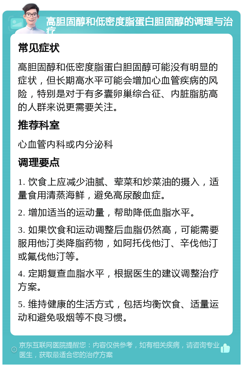 高胆固醇和低密度脂蛋白胆固醇的调理与治疗 常见症状 高胆固醇和低密度脂蛋白胆固醇可能没有明显的症状，但长期高水平可能会增加心血管疾病的风险，特别是对于有多囊卵巢综合征、内脏脂肪高的人群来说更需要关注。 推荐科室 心血管内科或内分泌科 调理要点 1. 饮食上应减少油腻、荤菜和炒菜油的摄入，适量食用清蒸海鲜，避免高尿酸血症。 2. 增加适当的运动量，帮助降低血脂水平。 3. 如果饮食和运动调整后血脂仍然高，可能需要服用他汀类降脂药物，如阿托伐他汀、辛伐他汀或氟伐他汀等。 4. 定期复查血脂水平，根据医生的建议调整治疗方案。 5. 维持健康的生活方式，包括均衡饮食、适量运动和避免吸烟等不良习惯。