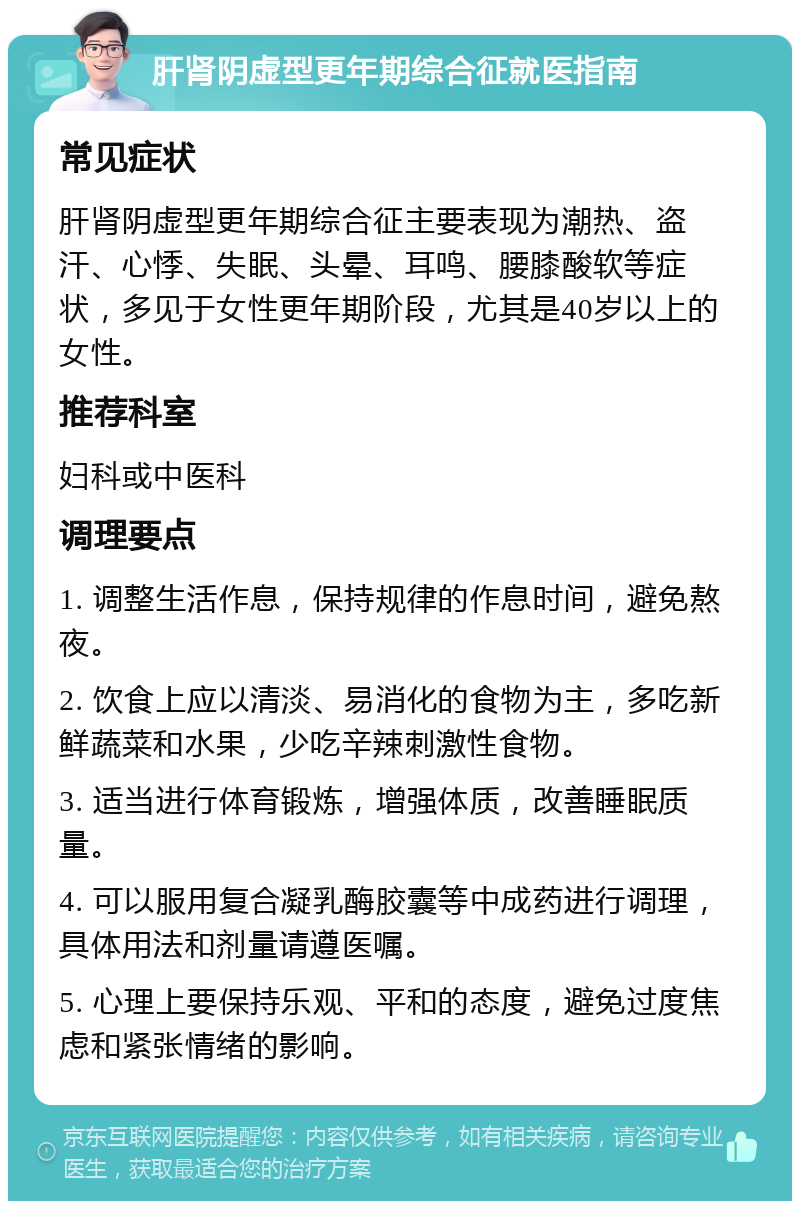 肝肾阴虚型更年期综合征就医指南 常见症状 肝肾阴虚型更年期综合征主要表现为潮热、盗汗、心悸、失眠、头晕、耳鸣、腰膝酸软等症状，多见于女性更年期阶段，尤其是40岁以上的女性。 推荐科室 妇科或中医科 调理要点 1. 调整生活作息，保持规律的作息时间，避免熬夜。 2. 饮食上应以清淡、易消化的食物为主，多吃新鲜蔬菜和水果，少吃辛辣刺激性食物。 3. 适当进行体育锻炼，增强体质，改善睡眠质量。 4. 可以服用复合凝乳酶胶囊等中成药进行调理，具体用法和剂量请遵医嘱。 5. 心理上要保持乐观、平和的态度，避免过度焦虑和紧张情绪的影响。