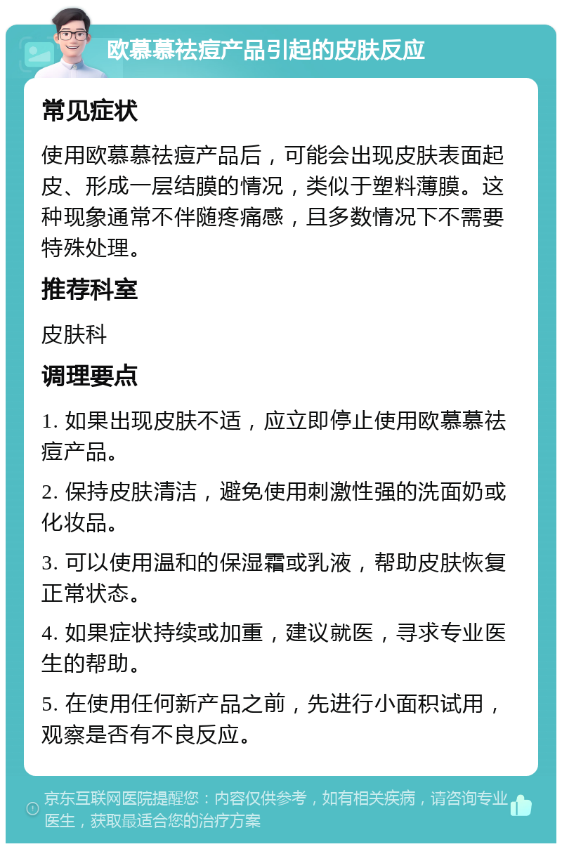 欧慕慕祛痘产品引起的皮肤反应 常见症状 使用欧慕慕祛痘产品后，可能会出现皮肤表面起皮、形成一层结膜的情况，类似于塑料薄膜。这种现象通常不伴随疼痛感，且多数情况下不需要特殊处理。 推荐科室 皮肤科 调理要点 1. 如果出现皮肤不适，应立即停止使用欧慕慕祛痘产品。 2. 保持皮肤清洁，避免使用刺激性强的洗面奶或化妆品。 3. 可以使用温和的保湿霜或乳液，帮助皮肤恢复正常状态。 4. 如果症状持续或加重，建议就医，寻求专业医生的帮助。 5. 在使用任何新产品之前，先进行小面积试用，观察是否有不良反应。