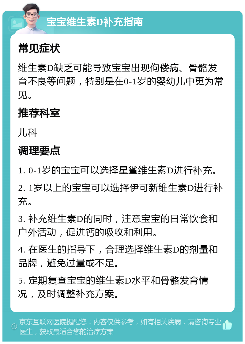 宝宝维生素D补充指南 常见症状 维生素D缺乏可能导致宝宝出现佝偻病、骨骼发育不良等问题，特别是在0-1岁的婴幼儿中更为常见。 推荐科室 儿科 调理要点 1. 0-1岁的宝宝可以选择星鲨维生素D进行补充。 2. 1岁以上的宝宝可以选择伊可新维生素D进行补充。 3. 补充维生素D的同时，注意宝宝的日常饮食和户外活动，促进钙的吸收和利用。 4. 在医生的指导下，合理选择维生素D的剂量和品牌，避免过量或不足。 5. 定期复查宝宝的维生素D水平和骨骼发育情况，及时调整补充方案。