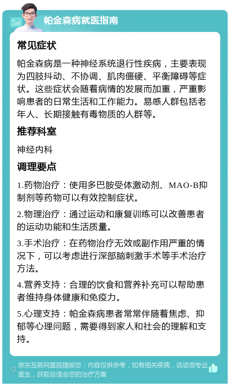 帕金森病就医指南 常见症状 帕金森病是一种神经系统退行性疾病，主要表现为四肢抖动、不协调、肌肉僵硬、平衡障碍等症状。这些症状会随着病情的发展而加重，严重影响患者的日常生活和工作能力。易感人群包括老年人、长期接触有毒物质的人群等。 推荐科室 神经内科 调理要点 1.药物治疗：使用多巴胺受体激动剂、MAO-B抑制剂等药物可以有效控制症状。 2.物理治疗：通过运动和康复训练可以改善患者的运动功能和生活质量。 3.手术治疗：在药物治疗无效或副作用严重的情况下，可以考虑进行深部脑刺激手术等手术治疗方法。 4.营养支持：合理的饮食和营养补充可以帮助患者维持身体健康和免疫力。 5.心理支持：帕金森病患者常常伴随着焦虑、抑郁等心理问题，需要得到家人和社会的理解和支持。