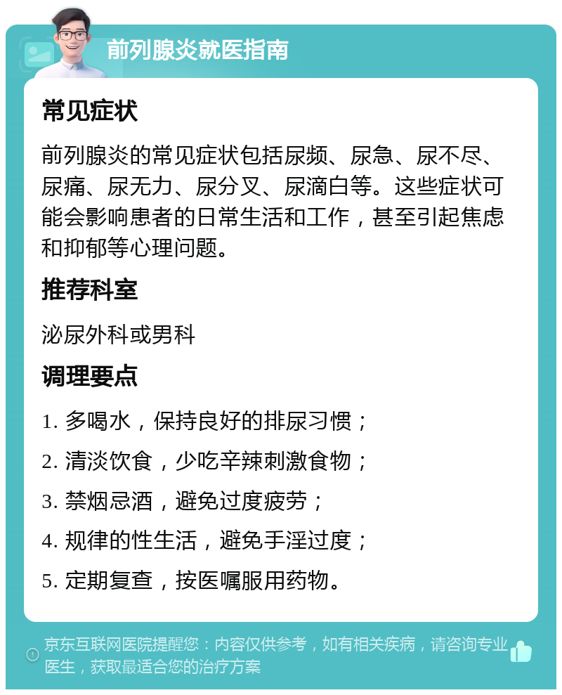 前列腺炎就医指南 常见症状 前列腺炎的常见症状包括尿频、尿急、尿不尽、尿痛、尿无力、尿分叉、尿滴白等。这些症状可能会影响患者的日常生活和工作，甚至引起焦虑和抑郁等心理问题。 推荐科室 泌尿外科或男科 调理要点 1. 多喝水，保持良好的排尿习惯； 2. 清淡饮食，少吃辛辣刺激食物； 3. 禁烟忌酒，避免过度疲劳； 4. 规律的性生活，避免手淫过度； 5. 定期复查，按医嘱服用药物。