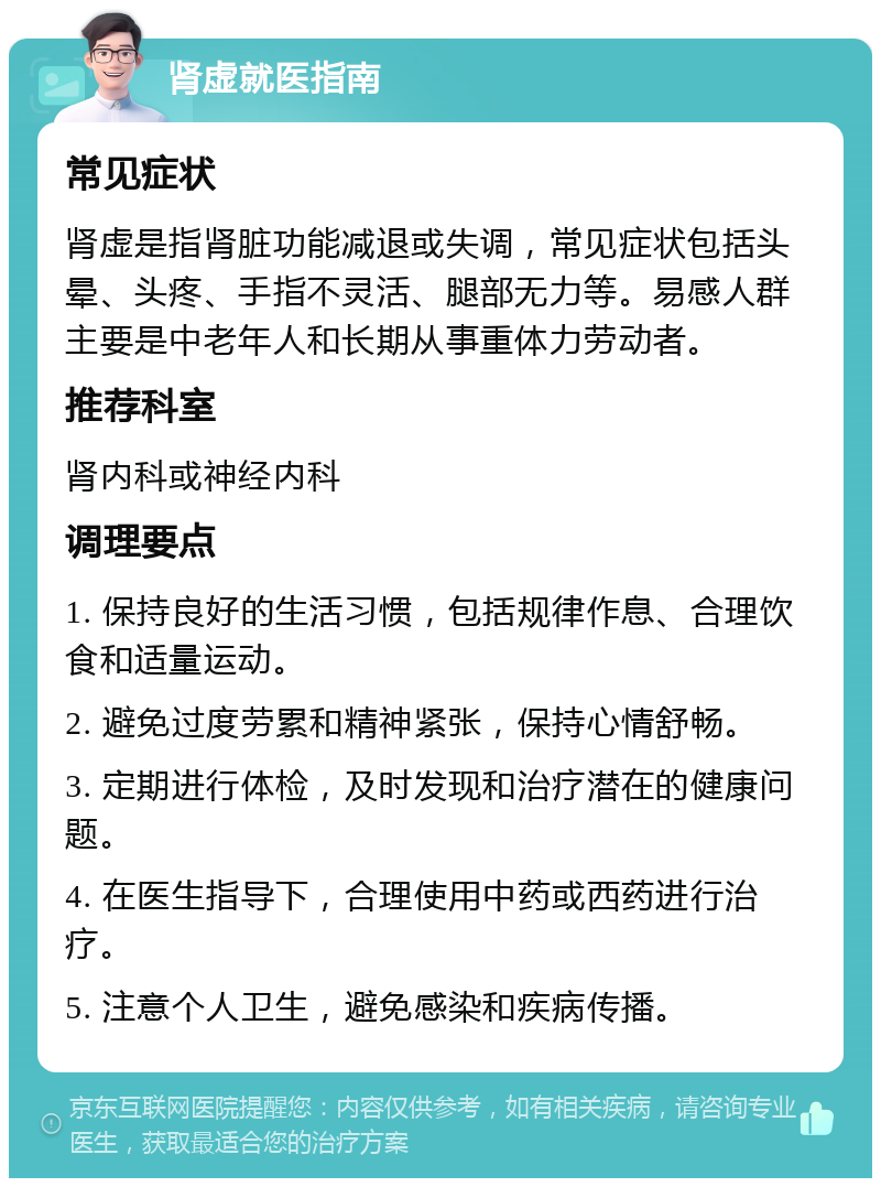 肾虚就医指南 常见症状 肾虚是指肾脏功能减退或失调，常见症状包括头晕、头疼、手指不灵活、腿部无力等。易感人群主要是中老年人和长期从事重体力劳动者。 推荐科室 肾内科或神经内科 调理要点 1. 保持良好的生活习惯，包括规律作息、合理饮食和适量运动。 2. 避免过度劳累和精神紧张，保持心情舒畅。 3. 定期进行体检，及时发现和治疗潜在的健康问题。 4. 在医生指导下，合理使用中药或西药进行治疗。 5. 注意个人卫生，避免感染和疾病传播。